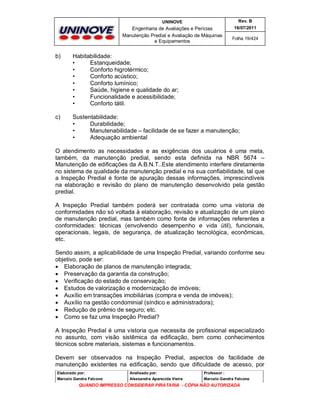 UNINOVE

Rev. B

Engenharia de Avaliações e Perícias
Manutenção Predial e Avaliação de Máquinas
e Equipamentos

16/07/2011
Folha 19/424

b)

Habitabilidade:
•
Estanqueidade;
•
Conforto higrotérmico;
•
Conforto acústico;
•
Conforto lumínico;
•
Saúde, higiene e qualidade do ar;
•
Funcionalidade e acessibilidade;
•
Conforto tátil.

c)

Sustentabilidade:
•
Durabilidade;
•
Manutenabilidade – facilidade de se fazer a manutenção;
•
Adequação ambiental

O atendimento as necessidades e as exigências dos usuários é uma meta,
também, da manutenção predial, sendo esta definida na NBR 5674 –
Manutenção de edificações da A.B.N.T..Este atendimento interfere diretamente
no sistema de qualidade da manutenção predial e na sua confiabilidade, tal que
a Inspeção Predial é fonte de apuração dessas informações, imprescindíveis
na elaboração e revisão do plano de manutenção desenvolvido pela gestão
predial.
A Inspeção Predial também poderá ser contratada como uma vistoria de
conformidades não só voltada à elaboração, revisão e atualização de um plano
de manutenção predial, mas também como fonte de informações referentes a
conformidades: técnicas (envolvendo desempenho e vida útil), funcionais,
operacionais, legais, de segurança, de atualização tecnológica, econômicas,
etc.
Sendo assim, a aplicabilidade de uma Inspeção Predial, variando conforme seu
objetivo, pode ser:
 Elaboração de planos de manutenção integrada;
 Preservação da garantia da construção;
 Verificação do estado de conservação;
 Estudos de valorização e modernização de imóveis;
 Auxílio em transações imobiliárias (compra e venda de imóveis);
 Auxílio na gestão condominial (síndico e administradora);
 Redução de prêmio de seguro; etc.
 Como se faz uma Inspeção Predial?
A Inspeção Predial é uma vistoria que necessita de profissional especializado
no assunto, com visão sistêmica da edificação, bem como conhecimentos
técnicos sobre materiais, sistemas e funcionamentos.
Devem ser observados na Inspeção Predial, aspectos de facilidade de
manutenção existentes na edificação, sendo que dificuldade de acesso, por
Elaborado por:

Analisado por:

Professor :

Marcelo Gandra Falcone

Alessandra Aparecida Vieira

Marcelo Gandra Falcone

QUANDO IMPRESSO CONSIDERAR PIRATARIA - CÓPIA NÃO AUTORIZADA

 