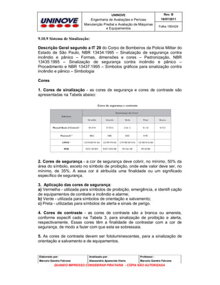 UNINOVE

Rev. B

Engenharia de Avaliações e Perícias
Manutenção Predial e Avaliação de Máquinas
e Equipamentos

16/07/2011
Folha 190/424

9.10.9 Sistema de Sinalização:
Descrição Geral segundo a IT 20 do Corpo de Bombeiros da Policia Militar do
Estado de São Paulo, NBR 13434:1995 – Sinalização de segurança contra
incêndio e pânico – Formas, dimensões e cores – Padronização, NBR
13435:1995 – Sinalização de segurança contra incêndio e pânico –
Procedimento e NBR 13437:1995 – Símbolos gráficos para sinalização contra
incêndio e pânico – Simbologia
Cores
1. Cores de sinalização - as cores de segurança e cores de contraste são
apresentadas na Tabela abaixo:

2. Cores de segurança - a cor de segurança deve cobrir, no mínimo, 50% da
área do símbolo, exceto no símbolo de proibição, onde este valor deve ser, no
mínimo, de 35%. A essa cor é atribuída uma finalidade ou um significado
específico de segurança.
3. Aplicação das cores de segurança:
a) Vermelha - utilizada para símbolos de proibição, emergência, e identifi cação
de equipamentos de combate a incêndio e alarme;
b) Verde - utilizada para símbolos de orientação e salvamento;
c) Preta - utilizadas para símbolos de alerta e sinais de perigo.
4. Cores de contraste - as cores de contraste são a branca ou amarela,
conforme especifi cado na Tabela 3, para sinalização de proibição e alerta,
respectivamente. Essas cores têm a finalidade de contrastar com a cor de
segurança, de modo a fazer com que esta se sobressaia.
5. As cores de contraste devem ser fotoluminescentes, para a sinalização de
orientação e salvamento e de equipamentos.

Elaborado por:

Analisado por:

Professor :

Marcelo Gandra Falcone

Alessandra Aparecida Vieira

Marcelo Gandra Falcone

QUANDO IMPRESSO CONSIDERAR PIRATARIA - CÓPIA NÃO AUTORIZADA

 