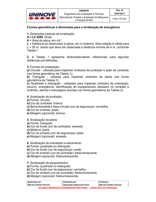 UNINOVE

Rev. B

Engenharia de Avaliações e Perícias
Manutenção Predial e Avaliação de Máquinas
e Equipamentos

16/07/2011
Folha 191/424

Formas geométricas e dimensões para a sinalização de emergência
1. Dimensões básicas da sinalização
A > L2 2000 Onde:
A = Área da placa, em m2 .
L = Distância do observador à placa, em m (metros). Esta relação é válida para
L < 50 m, sendo que deve ser observada a distância mínima de 4 m, conforme
Tabela I
2. A Tabela 1 apresenta dimensõesvalores referenciais para algumas
distâncias pré-definidas.
3. Formas da sinalização:
a) Circular - utilizada para implantar símbolos de proibição e ação de comando
(ver forma geométrica da Tabela 1);
b) Triangular - utilizada para implantar símbolos de alerta (ver forma
geométrica da Tabela 1);
c) Quadrada e retangular - utilizadas para implantar símbolos de orientação,
socorro, emergência, identificação de equipamentos utilizados no combate a
incêndio, alarme e mensagens escritas (ver forma geométrica da Tabela 2).
4. Sinalização de proibição:
a) Forma: circular;
b) Cor de contraste: branca;
c) Barra diametral e faixa circular (cor de segurança): vermelha;
d) Cor do símbolo: preta;
e) Margem (opcional): branca.
5. Sinalização de alerta:
a) Forma: triangular;
b) Cor do fundo (cor de contraste): amarela;
c) Moldura: preta;
d) Cor do símbolo (cor de segurança): preta;
e) Margem (opcional): amarelo.
6. Sinalização de orientação e salvamento:
a) Forma: quadrada ou retangular;
b) Cor do fundo (cor de segurança): verde;
c) Cor do símbolo (cor de contraste): fotoluminescente;
d) Margem (opcional): fotoluminescente.
7. Sinalização de equipamentos:
a) Forma: quadrada ou retangular;
b) Cor de fundo (cor de segurança): vermelha;
c) Cor do símbolo (cor de contraste): fotoluminescente;
d) Margem (opcional): fotoluminescente.
Elaborado por:

Analisado por:

Professor :

Marcelo Gandra Falcone

Alessandra Aparecida Vieira

Marcelo Gandra Falcone

QUANDO IMPRESSO CONSIDERAR PIRATARIA - CÓPIA NÃO AUTORIZADA

 