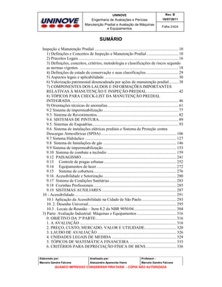 UNINOVE

Rev. B

Engenharia de Avaliações e Perícias
Manutenção Predial e Avaliação de Máquinas
e Equipamentos

16/07/2011
Folha 2/424

SUMÁRIO
Inspeção e Manutenção Predial ............................................................................... 10
1) Definições e Conceitos de Inspeção e Manutenção Predial .............................. 10
2) Preceitos Legais .............................................................................................. 16
3) Definições, conceitos, critérios, metodologia e classificações de riscos segundo
as normas vigentes. ............................................................................................. 18
4) Definições de estado de conservação e suas classificações............................... 29
5) Aspectos legais e aplicabilidade. ..................................................................... 30
6) Valorização patrimonial desencadeada por ações de manutenção predial......... 38
7) COMPONENTES DOS LAUDOS E INFORMAÇÕES IMPORTANTES
RELATIVAS À MANUTENÇÃO E INSPEÇÃO PREDIAL. ............................. 42
8) TÓPICOS PARA CHECK-LIST DA MANUTENÇÃO PREDIAL
INTEGRADA. .................................................................................................... 46
9) Orientações técnicas de anomalias................................................................... 61
9.2 Sistema de impermeabilização....................................................................... 77
9.3. Sistema de Revestimentos............................................................................. 82
9.4. SISTEMAS DE PINTURA........................................................................... 89
9.5. Sistemas de Esquadrias................................................................................. 93
9.6. Sistema de instalações elétricas prediais e Sistema de Proteção contra
Descargas Atmosféricas (SPDA) ....................................................................... 106
9.7 Sistema Hidráulico ...................................................................................... 127
9.8 Sistema de Instalações de gás ..................................................................... 146
9.9 Sistema de impermeabilização..................................................................... 153
9.10 Sistema de combate a incêndio ................................................................. 159
9.12 PAISAGISMO ......................................................................................... 241
9.13 Controle de pragas urbanas .................................................................... 252
9.14 Equipamentos de lazer ........................................................................... 272
9.15 Sistema de cobertura.............................................................................. 276
9.16. Acessibilidade e Setorização..................................................................... 280
9.17 Sistema de Condições Sanitárias ............................................................... 283
9.18 Cozinhas Profissionais.............................................................................. 285
9.19 SISTEMAS AUXILIARES ...................................................................... 287
10 - Acessibilidade................................................................................................ 291
10.1 Aplicação da Acessibilidade na Cidade de São Paulo................................. 293
10. 2. Desenho Universal................................................................................... 295
10.3 . Locais de Reunião – Item 8.2 da NBR 9050/04........................................ 304
3) Parte: Avaliação Industrial: Máquinas e Equipamentos ..................................... 316
0. OBJETIVO DA 3ª PARTE:........................................................................... 316
1. A AVALIAÇÃO ........................................................................................... 316
2. PREÇO, CUSTO, MERCADO, VALOR E UTILIDADE.............................. 320
3. LAUDO DE AVALIAÇÃO .......................................................................... 326
4. UNIDADES LEGAIS DE MEDIDA ............................................................. 329
5. TÓPICOS DE MATEMÁTICA FINANCEIRA ............................................ 333
6. CRITÉRIOS PARA DEPRECIAÇÃO FÍSICA DE BENS............................. 336
Elaborado por:

Analisado por:

Professor :

Marcelo Gandra Falcone

Alessandra Aparecida Vieira

Marcelo Gandra Falcone

QUANDO IMPRESSO CONSIDERAR PIRATARIA - CÓPIA NÃO AUTORIZADA

 