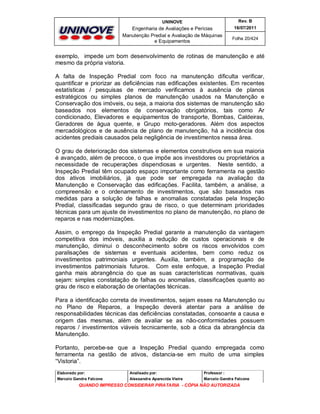 UNINOVE

Rev. B

Engenharia de Avaliações e Perícias
Manutenção Predial e Avaliação de Máquinas
e Equipamentos

16/07/2011
Folha 20/424

exemplo, impede um bom desenvolvimento de rotinas de manutenção e até
mesmo da própria vistoria.
A falta de Inspeção Predial com foco na manutenção dificulta verificar,
quantificar e priorizar as deficiências nas edificações existentes. Em recentes
estatísticas / pesquisas de mercado verificamos à ausência de planos
estratégicos ou simples planos de manutenção usados na Manutenção e
Conservação dos imóveis, ou seja, a maioria dos sistemas de manutenção são
baseados nos elementos de conservação obrigatórios, tais como Ar
condicionado, Elevadores e equipamentos de transporte, Bombas, Caldeiras,
Geradores de água quente, e Grupo moto-geradores. Além dos aspectos
mercadológicos e de ausência de plano de manutenção, há a incidência dos
acidentes prediais causados pela negligência de investimentos nessa área.
O grau de deterioração dos sistemas e elementos construtivos em sua maioria
é avançado, além de precoce, o que impõe aos investidores ou proprietários a
necessidade de recuperações dispendiosas e urgentes. Neste sentido, a
Inspeção Predial têm ocupado espaço importante como ferramenta na gestão
dos ativos imobiliários, já que pode ser empregada na avaliação da
Manutenção e Conservação das edificações. Facilita, também, a análise, a
compreensão e o ordenamento de investimentos, que são baseados nas
medidas para a solução de falhas e anomalias constatadas pela Inspeção
Predial, classificadas segundo grau de risco, o que determinam prioridades
técnicas para um ajuste de investimentos no plano de manutenção, no plano de
reparos e nas modernizações.
Assim, o emprego da Inspeção Predial garante a manutenção da vantagem
competitiva dos imóveis, auxilia a redução de custos operacionais e de
manutenção, diminui o desconhecimento sobre os riscos envolvidos com
paralisações de sistemas e eventuais acidentes, bem como reduz os
investimentos patrimoniais urgentes. Auxilia, também, a programação de
investimentos patrimoniais futuros. Com este enfoque, a Inspeção Predial
ganha mais abrangência do que as suas características normativas, quais
sejam: simples constatação de falhas ou anomalias, classificações quanto ao
grau de risco e elaboração de orientações técnicas.
Para a identificação correta de investimentos, sejam esses na Manutenção ou
no Plano de Reparos, a Inspeção deverá atentar para a análise de
responsabilidades técnicas das deficiências constatadas, consoante a causa e
origem das mesmas, além de avaliar se as não-conformidades possuem
reparos / investimentos viáveis tecnicamente, sob a ótica da abrangência da
Manutenção.
Portanto, percebe-se que a Inspeção Predial quando empregada como
ferramenta na gestão de ativos, distancia-se em muito de uma simples
“Vistoria”.
Elaborado por:

Analisado por:

Professor :

Marcelo Gandra Falcone

Alessandra Aparecida Vieira

Marcelo Gandra Falcone

QUANDO IMPRESSO CONSIDERAR PIRATARIA - CÓPIA NÃO AUTORIZADA

 