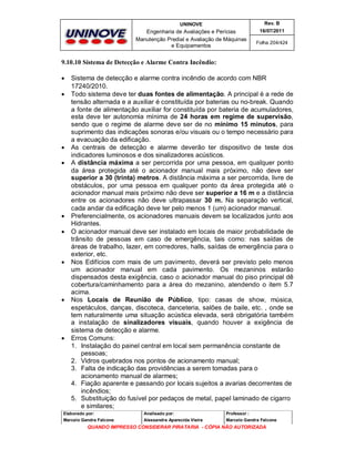 UNINOVE

Rev. B

Engenharia de Avaliações e Perícias
Manutenção Predial e Avaliação de Máquinas
e Equipamentos

16/07/2011
Folha 204/424

9.10.10 Sistema de Detecção e Alarme Contra Incêndio:















Sistema de detecção e alarme contra incêndio de acordo com NBR
17240/2010.
Todo sistema deve ter duas fontes de alimentação. A principal é a rede de
tensão alternada e a auxiliar é constituída por baterias ou no-break. Quando
a fonte de alimentação auxiliar for constituída por bateria de acumuladores,
esta deve ter autonomia mínima de 24 horas em regime de supervisão,
sendo que o regime de alarme deve ser de no mínimo 15 minutos, para
suprimento das indicações sonoras e/ou visuais ou o tempo necessário para
a evacuação da edificação.
As centrais de detecção e alarme deverão ter dispositivo de teste dos
indicadores luminosos e dos sinalizadores acústicos.
A distância máxima a ser percorrida por uma pessoa, em qualquer ponto
da área protegida até o acionador manual mais próximo, não deve ser
superior a 30 (trinta) metros. A distância máxima a ser percorrida, livre de
obstáculos, por uma pessoa em qualquer ponto da área protegida até o
acionador manual mais próximo não deve ser superior a 16 m e a distância
entre os acionadores não deve ultrapassar 30 m. Na separação vertical,
cada andar da edificação deve ter pelo menos 1 (um) acionador manual.
Preferencialmente, os acionadores manuais devem se localizados junto aos
Hidrantes.
O acionador manual deve ser instalado em locais de maior probabilidade de
trânsito de pessoas em caso de emergência, tais como: nas saídas de
áreas de trabalho, lazer, em corredores, halls, saídas de emergência para o
exterior, etc.
Nos Edifícios com mais de um pavimento, deverá ser previsto pelo menos
um acionador manual em cada pavimento. Os mezaninos estarão
dispensados desta exigência, caso o acionador manual do piso principal dê
cobertura/caminhamento para a área do mezanino, atendendo o item 5.7
acima.
Nos Locais de Reunião de Público, tipo: casas de show, música,
espetáculos, danças, discoteca, danceteria, salões de baile, etc. , onde se
tem naturalmente uma situação acústica elevada, será obrigatória também
a instalação de sinalizadores visuais, quando houver a exigência de
sistema de detecção e alarme.
Erros Comuns:
1. Instalação do painel central em local sem permanência constante de
pessoas;
2. Vidros quebrados nos pontos de acionamento manual;
3. Falta de indicação das providências a serem tomadas para o
acionamento manual de alarmes;
4. Fiação aparente e passando por locais sujeitos a avarias decorrentes de
incêndios;
5. Substituição do fusível por pedaços de metal, papel laminado de cigarro
e similares;

Elaborado por:

Analisado por:

Professor :

Marcelo Gandra Falcone

Alessandra Aparecida Vieira

Marcelo Gandra Falcone

QUANDO IMPRESSO CONSIDERAR PIRATARIA - CÓPIA NÃO AUTORIZADA

 