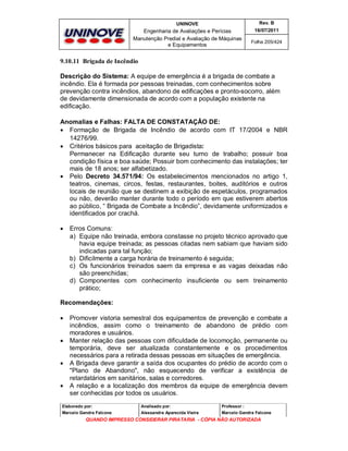 UNINOVE

Rev. B

Engenharia de Avaliações e Perícias
Manutenção Predial e Avaliação de Máquinas
e Equipamentos

16/07/2011
Folha 205/424

9.10.11 Brigada de Incêndio
Descrição do Sistema: A equipe de emergência é a brigada de combate a
incêndio. Ela é formada por pessoas treinadas, com conhecimentos sobre
prevenção contra incêndios, abandono de edificações e pronto-socorro, além
de devidamente dimensionada de acordo com a população existente na
edificação.
Anomalias e Falhas: FALTA DE CONSTATAÇÂO DE:
 Formação de Brigada de Incêndio de acordo com IT 17/2004 e NBR
14276/99.
 Critérios básicos para aceitação de Brigadista:
Permanecer na Edificação durante seu turno de trabalho; possuir boa
condição física e boa saúde; Possuir bom conhecimento das instalações; ter
mais de 18 anos; ser alfabetizado.
 Pelo Decreto 34.571/94: Os estabelecimentos mencionados no artigo 1,
teatros, cinemas, circos, festas, restaurantes, boites, auditórios e outros
locais de reunião que se destinem a exibição de espetáculos, programados
ou não, deverão manter durante todo o período em que estiverem abertos
ao público, “ Brigada de Combate a Incêndio”, devidamente uniformizados e
identificados por crachá.


Erros Comuns:
a) Equipe não treinada, embora constasse no projeto técnico aprovado que
havia equipe treinada; as pessoas citadas nem sabiam que haviam sido
indicadas para tal função;
b) Dificilmente a carga horária de treinamento é seguida;
c) Os funcionários treinados saem da empresa e as vagas deixadas não
são preenchidas;
d) Componentes com conhecimento insuficiente ou sem treinamento
prático;

Recomendações:








Promover vistoria semestral dos equipamentos de prevenção e combate a
incêndios, assim como o treinamento de abandono de prédio com
moradores e usuários.
Manter relação das pessoas com dificuldade de locomoção, permanente ou
temporária, deve ser atualizada constantemente e os procedimentos
necessários para a retirada dessas pessoas em situações de emergência.
A Brigada deve garantir a saída dos ocupantes do prédio de acordo com o
"Plano de Abandono", não esquecendo de verificar a existência de
retardatários em sanitários, salas e corredores.
A relação e a localização dos membros da equipe de emergência devem
ser conhecidas por todos os usuários.

Elaborado por:

Analisado por:

Professor :

Marcelo Gandra Falcone

Alessandra Aparecida Vieira

Marcelo Gandra Falcone

QUANDO IMPRESSO CONSIDERAR PIRATARIA - CÓPIA NÃO AUTORIZADA

 