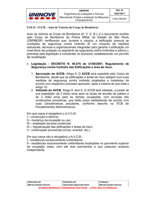 UNINOVE

Rev. B

Engenharia de Avaliações e Perícias
Manutenção Predial e Avaliação de Máquinas
e Equipamentos

16/07/2011
Folha 206/424

9.10.12 AVCB – Auto de Vistoria do Corpo de Bombeiros
Auto de Vistoria do Corpo de Bombeiros (A. V. C. B.): é o documento emitido
pelo Corpo de Bombeiros da Policia Militar do Estado de São Paulo
(CBPMESP) certificando que, durante a vistoria, a edificação possuía as
condições de segurança contra incêndio (É um conjunto de medidas
estruturais, técnicas e organizacionais integradas para garantir a edificação um
nivel ótimo de proteção no segmento de segurança contra incêndios e pânico.),
previstas pela legislação e constantes no processo, estabelecendo um período
de revalidação.


Legislação : DECRETO N. 46.076 de 31/08/2001. Regulamento de
Segurança contra Incêndio das Edificações e área de risco.
1. Aprovação do AVCB: Artigo 9. O AVCB será expedido pelo Corpo de
Bombeiros, desde que as edificações e áreas de risco estejam com suas
medidas de segurança contra incêndio projetados e instalados de
acordo com respectivo processo aprovado, após a vistoria de que trata o
artigo 10.
2. Validade do AVCB: Artigo 9. item 6. O AVCB terá validade, a contar de
sua expedição; de 2 (dois) anos para os locais de reunião de público e
de 3 (três) anos para as demais ocupações, com exceção das
construções provisórias, que terão prazo estabelecido de acordo com
suas características peculiares, conforme descrito na ITCB de
Procedimentos Administrativos.

Em que casos é obrigatório o A.V.C.B.:
I – construção e reforma;
II – mudança da ocupação ou uso;
III – ampliação da área construída;
IV – regularização das edificações e áreas de risco;
V - construções provisórias (circos, eventos, etc.).
Em que casos não é obrigatório o A.V.C.B.:
I - residências exclusivamente unifamiliares;
II - residências exclusivamente unifamiliares localizadas no pavimento superior
de ocupação mista, com até dois pavimentos e que possuam acessos
independente

Elaborado por:

Analisado por:

Professor :

Marcelo Gandra Falcone

Alessandra Aparecida Vieira

Marcelo Gandra Falcone

QUANDO IMPRESSO CONSIDERAR PIRATARIA - CÓPIA NÃO AUTORIZADA

 