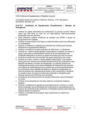 UNINOVE

Rev. B

Engenharia de Avaliações e Perícias
Manutenção Predial e Avaliação de Máquinas
e Equipamentos

16/07/2011
Folha 207/424

9.10.12 Sistema de Equipamentos e Máquinas em geral
A inspeção deverá ser restrita a Telefonia, Antenas , CTV, Geradores,
Elevadores, Bombas, Etc
9.10.12.1
Instalação de Equipamento Complementar / Gerador de
Emergência:

















Verificar se existe reservatório de combustível ou produto químico inflável
maior que 250 litros ou mais de um reservatórios inter-comunicantes
totalizando mais de 250 litros.
Caso afirmativo verificar existência de contrato com EPAE e Alvará de
Equipamento em validade.
Verificar se existe porta corta-fogo em salas fechadas dentro de edificações
ou subestações
Verificar a existência e validade dos extintores de incêndio para líquidos
inflamáveis e equipamentos elétricos;
Verificar a existência de placa indicativa de “Não fume” e “Inflamável”;
Verificar se a sala do grupo gerador é devidamente ventilada; Se utilizar o
grupo numa casa ou local fechado verificar se foi providenciada uma
ventilação adequada e conduza os gases de escape para fora do recinto.
Verificar se existe meio de exaustão dos gases produzidos pelo motor;
Verificar se a sala, o chão e o grupo gerador estão limpos e se existem
meios para que sempre que ocorram derramamentos de combustível, óleo,
eletrólito de bateria ou liquido de refrigeração, os mesmos possam ser
imediatamente limpos ou se existe Instalação de Dispositivo que funcione
como Bacia de Contenção para que sempre que ocorram derramamentos
de combustível, óleo, eletrólito de bateria ou liquido de refrigeração, os
mesmos possam ser imediatamente limpos e não contaminem o ambiente
ou causem riscos ao entorno (a bacia de contenção é obrigatória para
tanques maiores que 250 litros e em eventos).
Inexistência de armazenamento de líquidos inflamáveis nas proximidades
do motor;
Verificar se os desperdícios com óleo estão em recipientes metálicos
tapados;
Verificar a existência de agentes que permitam faíscas, chamas ou outras
fontes de ignição nas proximidades do combustível ou das baterias.pois os
vapores do combustível são explosivos. O hidrogênio gerado pela carga das
baterias também é explosivo;
Verificar a inexistência de qualquer fuga (vazamento) no sistema de
combustível;

Elaborado por:

Analisado por:

Professor :

Marcelo Gandra Falcone

Alessandra Aparecida Vieira

Marcelo Gandra Falcone

QUANDO IMPRESSO CONSIDERAR PIRATARIA - CÓPIA NÃO AUTORIZADA

 