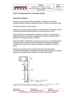 UNINOVE

Rev. B

Engenharia de Avaliações e Perícias
Manutenção Predial e Avaliação de Máquinas
e Equipamentos

16/07/2011
Folha 209/424

9.10.12.3 Equipamentos de Transporte Vertical:

Descrição do sistema
Presente na grande maioria das edificações, o elevador é um meio de
transporte seguro e eficiente desde que usado e mantido da maneira correta.
O sistema consiste em quatro grupos:
Cabina: O que comumente conhecemos como elevador; local através do qual
as pessoas são transportadas (também é conhecido como “carro”);
Casa de máquinas: Geralmente na cobertura do edifício, ela resguarda os
painéis elétricos e de comando, os geradores e motores de tração, freios e
sistema de ventilação (natural ou forçada);
Poço do elevador: Onde temos as guias que auxiliam no suave deslocamento
da cabina, cabos de tração, peso e contra-peso e sistemas de segurança
(normalmente compostos por sistemas hidráulicos instalados no fundo do
poço);
Andares ou pavimentos: Nos andares temos além das botoeiras de
acionamento (chamada), os sistemas de abertura de porta que são acionados
assim que o elevador estiver nivelado com o piso do pavimento.

Figura 76 –Elevador convencional- IBAPE –SP, PUJADAS, F.Z.A.; GOMIDE, T.L.F.; FAGUNDES, J.C.P. e OUTROS,
Inspeção Predial –Check-Up Predial: Guia da Boa Prevenção. São Paulo: Leud, 2009.

Elaborado por:

Analisado por:

Professor :

Marcelo Gandra Falcone

Alessandra Aparecida Vieira

Marcelo Gandra Falcone

QUANDO IMPRESSO CONSIDERAR PIRATARIA - CÓPIA NÃO AUTORIZADA

 