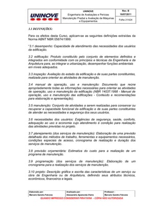 UNINOVE

Rev. B

Engenharia de Avaliações e Perícias
Manutenção Predial e Avaliação de Máquinas
e Equipamentos

16/07/2011
Folha 21/424

3.1 DEFINIÇÕES:
Para os efeitos desta Curso, aplicam-se as seguintes definições extraídas da
Norma ABNT NBR 05674/1999:
“3.1 desempenho: Capacidade de atendimento das necessidades dos usuários
da edificação.
3.2 edificação: Produto constituído pelo conjunto de elementos definidos e
integrados em conformidade com os princípios e técnicas da Engenharia e da
Arquitetura para, ao integrar a urbanização, desempenhar funções ambientais
em níveis adequados.
3.3 inspeção: Avaliação do estado da edificação e de suas partes constituintes,
realizada para orientar as atividades de manutenção.
3.4 manual de operação, uso e manutenção: Documento que reúne
apropriadamente todas as informações necessárias para orientar as atividades
de operação, uso e manutenção da edificação (NBR 14037:1998 - Manual de
operação, uso e manutenção das edificações - Conteúdo e recomendações
para elaboração e apresentação).
3.5 manutenção: Conjunto de atividades a serem realizadas para conservar ou
recuperar a capacidade funcional da edificação e de suas partes constituintes
de atender as necessidades e segurança dos seus usuários.
3.6 necessidades dos usuários: Exigências de segurança, saúde, conforto,
adequação ao uso e economia cujo atendimento é condição para realização
das atividades previstas no projeto.
3.7 planejamento (dos serviços de manutenção): Elaboração de uma previsão
detalhada dos métodos de trabalho, ferramentas e equipamentos necessários,
condições especiais de acesso, cronograma de realização e duração dos
serviços de manutenção.
3.8 previsão orçamentária: Estimativa do custo para a realização de um
programa de manutenção.
3.9 programação (dos serviços de manutenção): Elaboração de um
cronograma para a realização dos serviços de manutenção.
3.10 projeto: Descrição gráfica e escrita das características de um serviço ou
obra de Engenharia ou de Arquitetura, definindo seus atributos técnicos,
econômicos, financeiros e legais.

Elaborado por:

Analisado por:

Professor :

Marcelo Gandra Falcone

Alessandra Aparecida Vieira

Marcelo Gandra Falcone

QUANDO IMPRESSO CONSIDERAR PIRATARIA - CÓPIA NÃO AUTORIZADA

 
