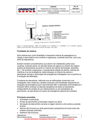 UNINOVE

Rev. B

Engenharia de Avaliações e Perícias
Manutenção Predial e Avaliação de Máquinas
e Equipamentos

16/07/2011
Folha 210/424

Figura 77 – Elevador Hidráulico - IBAPE –SP, PUJADAS, F.Z.A.; GOMIDE, T.L.F.; FAGUNDES, J.C.P. e OUTROS, Inspeção
Predial –Check-Up Predial: Guia da Boa Prevenção. São Paulo: Leud, 2009.

Finalidade do sistema
Este sistema tem como finalidade o transporte vertical de passageiros ou
cargas e deve fazê-lo com conforto e segurança, contando para isto, com uma
série de dispositivos.
Existem também procedimentos que devem ser obedecidos pelos seus
usuários, evitando assim um elevado tempo de espera ou mesmo de viagem,
quebra de dispositivos de porta ou mesmo de cabina (iluminação, botoeiras,
etc..). No tocante a segurança, o equipamento dispõe de alarme, sistema de
interfone e luz de emergência, todos situados no interior da cabina e
geralmente (exceto a iluminação de emergência) interligados com a portaria ou
a recepção da edificação.
O sistema de elevadores, referindo-nos as edificações comerciais com
instalações mais modernas, também possuem uma finalidade importante em
situações de emergência que é denominada OEI; a Operação de Emergência e
Incêndio (OEI) consiste na descida obrigatória de todos os elevadores,
independente do sentido de seu deslocamento ou de solicitações de
pavimentos, ao piso térreo em casos de emergência (alarme de incêndio).
Principais anomalias
 Anomalias construtivas:
 Portas de pavimentos arranhadas (raspam ao abrir);
 Sensação de desconforto durante a viagem devido a uma saída ou parada
brusca;
 Alarme não funciona ou está posicionado (campainha) em local onde não
existem pessoas próximas;
 Interfone não funciona;
Elaborado por:

Analisado por:

Professor :

Marcelo Gandra Falcone

Alessandra Aparecida Vieira

Marcelo Gandra Falcone

QUANDO IMPRESSO CONSIDERAR PIRATARIA - CÓPIA NÃO AUTORIZADA

 