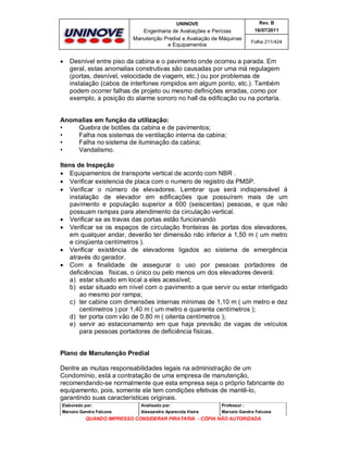UNINOVE

Engenharia de Avaliações e Perícias
Manutenção Predial e Avaliação de Máquinas
e Equipamentos



Rev. B
16/07/2011
Folha 211/424

Desnível entre piso da cabina e o pavimento onde ocorreu a parada. Em
geral, estas anomalias construtivas são causadas por uma má regulagem
(portas, desnível, velocidade de viagem, etc.) ou por problemas de
instalação (cabos de interfones rompidos em algum ponto, etc.). Também
podem ocorrer falhas de projeto ou mesmo definições erradas, como por
exemplo, a posição do alarme sonoro no hall da edificação ou na portaria.

Anomalias em função da utilização:
•
Quebra de botões da cabina e de pavimentos;
•
Falha nos sistemas de ventilação interna da cabina;
•
Falha no sistema de iluminação da cabina;
•
Vandalismo.
Itens de Inspeção
 Equipamentos de transporte vertical de acordo com NBR .
 Verificar existencia de placa com o numero de registro da PMSP.
 Verificar o número de elevadores. Lembrar que será indispensável à
instalação de elevador em edificações que possuírem mais de um
pavimento e população superior a 600 (seiscentas) pessoas, e que não
possuam rampas para atendimento da circulação vertical.
 Verificar se as travas das portas estão funcionando
 Verificar se os espaços de circulação fronteiras às portas dos elevadores,
em qualquer andar, deverão ter dimensão não inferior a 1,50 m ( um metro
e cinqüenta centímetros ).
 Verificar existência de elevadores ligados ao sistema de emergência
através do gerador.
 Com a finalidade de assegurar o uso por pessoas portadores de
deficiências físicas, o único ou pelo menos um dos elevadores deverá:
a) estar situado em local a eles acessível;
b) estar situado em nível com o pavimento a que servir ou estar interligado
ao mesmo por rampa;
c) ter cabine com dimensões internas mínimas de 1,10 m ( um metro e dez
centímetros ) por 1,40 m ( um metro e quarenta centímetros );
d) ter porta com vão de 0,80 m ( oitenta centímetros );
e) servir ao estacionamento em que haja previsão de vagas de veículos
para pessoas portadores de deficiência físicas.
Plano de Manutenção Predial
Dentre as muitas responsabilidades legais na administração de um
Condomínio, está a contratação de uma empresa de manutenção,
recomendando-se normalmente que esta empresa seja o próprio fabricante do
equipamento, pois, somente ele tem condições efetivas de mantê-lo,
garantindo suas características originais.
Elaborado por:

Analisado por:

Professor :

Marcelo Gandra Falcone

Alessandra Aparecida Vieira

Marcelo Gandra Falcone

QUANDO IMPRESSO CONSIDERAR PIRATARIA - CÓPIA NÃO AUTORIZADA

 