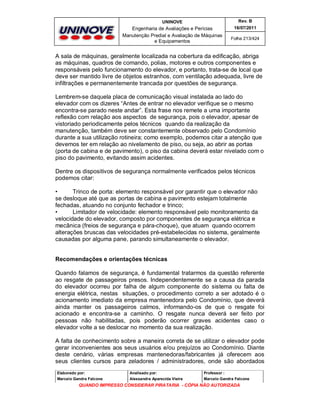 UNINOVE

Rev. B

Engenharia de Avaliações e Perícias
Manutenção Predial e Avaliação de Máquinas
e Equipamentos

16/07/2011
Folha 213/424

A sala de máquinas, geralmente localizada na cobertura da edificação, abriga
as máquinas, quadros de comando, polias, motores e outros componentes e
responsáveis pelo funcionamento do elevador, e portanto, trata-se de local que
deve ser mantido livre de objetos estranhos, com ventilação adequada, livre de
infiltrações e permanentemente trancada por questões de segurança.
Lembrem-se daquela placa de comunicação visual instalada ao lado do
elevador com os dizeres “Antes de entrar no elevador verifique se o mesmo
encontra-se parado neste andar”. Esta frase nos remete a uma importante
reflexão com relação aos aspectos de segurança, pois o elevador, apesar de
vistoriado periodicamente pelos técnicos quando da realização da
manutenção, também deve ser constantemente observado pelo Condomínio
durante a sua utilização rotineira; como exemplo, podemos citar a atenção que
devemos ter em relação ao nivelamento de piso, ou seja, ao abrir as portas
(porta de cabina e de pavimento), o piso da cabina deverá estar nivelado com o
piso do pavimento, evitando assim acidentes.
Dentre os dispositivos de segurança normalmente verificados pelos técnicos
podemos citar:
•
Trinco de porta: elemento responsável por garantir que o elevador não
se desloque até que as portas de cabina e pavimento estejam totalmente
fechadas, atuando no conjunto fechador e trinco;
•
Limitador de velocidade: elemento responsável pelo monitoramento da
velocidade do elevador, composto por componentes de segurança elétrica e
mecânica (freios de segurança e pára-choque), que atuam quando ocorrem
alterações bruscas das velocidades pré-estabelecidas no sistema, geralmente
causadas por alguma pane, parando simultaneamente o elevador.
Recomendações e orientações técnicas
Quando falamos de segurança, é fundamental tratarmos da questão referente
ao resgate de passageiros presos. Independentemente se a causa da parada
do elevador ocorreu por falha de algum componente do sistema ou falta de
energia elétrica, nestas situações, o procedimento correto a ser adotado é o
acionamento imediato da empresa mantenedora pelo Condomínio, que deverá
ainda manter os passageiros calmos, informando-os de que o resgate foi
acionado e encontra-se a caminho. O resgate nunca deverá ser feito por
pessoas não habilitadas, pois poderão ocorrer graves acidentes caso o
elevador volte a se deslocar no momento da sua realização.
A falta de conhecimento sobre a maneira correta de se utilizar o elevador pode
gerar inconvenientes aos seus usuários e/ou prejuízos ao Condomínio. Diante
deste cenário, várias empresas mantenedoras/fabricantes já oferecem aos
seus clientes cursos para zeladores / administradores, onde são abordados
Elaborado por:

Analisado por:

Professor :

Marcelo Gandra Falcone

Alessandra Aparecida Vieira

Marcelo Gandra Falcone

QUANDO IMPRESSO CONSIDERAR PIRATARIA - CÓPIA NÃO AUTORIZADA

 