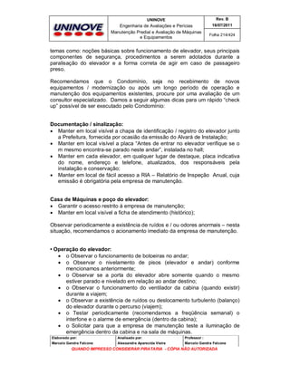 UNINOVE

Rev. B

Engenharia de Avaliações e Perícias
Manutenção Predial e Avaliação de Máquinas
e Equipamentos

16/07/2011
Folha 214/424

temas como: noções básicas sobre funcionamento de elevador, seus principais
componentes de segurança, procedimentos a serem adotados durante a
paralisação do elevador e a forma correta de agir em caso de passageiro
preso.
Recomendamos que o Condomínio, seja no recebimento de novos
equipamentos / modernização ou após um longo período de operação e
manutenção dos equipamentos existentes, procure por uma avaliação de um
consultor especializado. Damos a seguir algumas dicas para um rápido “check
up” possível de ser executado pelo Condomínio:

Documentação / sinalização:
 Manter em local visível a chapa de identificação / registro do elevador junto
a Prefeitura, fornecida por ocasião da emissão do Alvará de Instalação;
 Manter em local visível a placa “Antes de entrar no elevador verifique se o
m mesmo encontra-se parado neste andar”, instalada no hall;
 Manter em cada elevador, em qualquer lugar de destaque, placa indicativa
do nome, endereço e telefone, atualizados, dos responsáveis pela
instalação e conservação;
 Manter em local de fácil acesso a RIA – Relatório de Inspeção Anual, cuja
emissão é obrigatória pela empresa de manutenção.

Casa de Máquinas e poço do elevador:
 Garantir o acesso restrito à empresa de manutenção;
 Manter em local visível a ficha de atendimento (histórico);
Observar periodicamente a existência de ruídos e / ou odores anormais – nesta
situação, recomendamos o acionamento imediato da empresa de manutenção.

• Operação do elevador:
 o Observar o funcionamento de botoeiras no andar;
 o Observar o nivelamento de pisos (elevador e andar) conforme
mencionamos anteriormente;
 o Observar se a porta do elevador abre somente quando o mesmo
estiver parado e nivelado em relação ao andar destino;
 o Observar o funcionamento do ventilador da cabina (quando existir)
durante a viajem;
 o Observar a existência de ruídos ou deslocamento turbulento (balanço)
do elevador durante o percurso (viajem);
 o Testar periodicamente (recomendamos a freqüência semanal) o
interfone e o alarme de emergência (dentro da cabina);
 o Solicitar para que a empresa de manutenção teste a iluminação de
emergência dentro da cabina e na sala de máquinas.
Elaborado por:

Analisado por:

Professor :

Marcelo Gandra Falcone

Alessandra Aparecida Vieira

Marcelo Gandra Falcone

QUANDO IMPRESSO CONSIDERAR PIRATARIA - CÓPIA NÃO AUTORIZADA

 