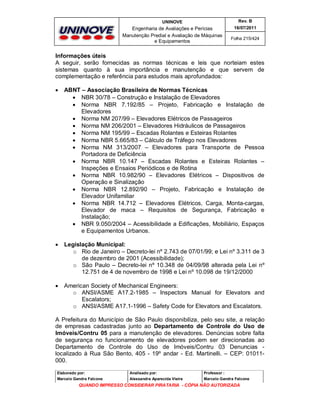 UNINOVE

Rev. B

Engenharia de Avaliações e Perícias
Manutenção Predial e Avaliação de Máquinas
e Equipamentos

16/07/2011
Folha 215/424

Informações úteis
A seguir, serão fornecidas as normas técnicas e leis que norteiam estes
sistemas quanto à sua importância e manutenção e que servem de
complementação e referência para estudos mais aprofundados:


ABNT – Associação Brasileira de Normas Técnicas
 NBR 30/78 – Construção e Instalação de Elevadores
 Norma NBR 7.192/85 – Projeto, Fabricação e Instalação de
Elevadores
 Norma NM 207/99 – Elevadores Elétricos de Passageiros
 Norma NM 206/2001 – Elevadores Hidráulicos de Passageiros
 Norma NM 195/99 – Escadas Rolantes e Esteiras Rolantes
 Norma NBR 5.665/83 – Cálculo de Tráfego nos Elevadores
 Norma NM 313/2007 – Elevadores para Transporte de Pessoa
Portadora de Deficiência
 Norma NBR 10.147 – Escadas Rolantes e Esteiras Rolantes –
Inspeções e Ensaios Periódicos e de Rotina
 Norma NBR 10.982/90 – Elevadores Elétricos – Dispositivos de
Operação e Sinalização
 Norma NBR 12.892/90 – Projeto, Fabricação e Instalação de
Elevador Unifamiliar
 Norma NBR 14.712 – Elevadores Elétricos, Carga, Monta-cargas,
Elevador de maca – Requisitos de Segurança, Fabricação e
Instalação;
 NBR 9.050/2004 – Acessibilidade a Edificações, Mobiliário, Espaços
e Equipamentos Urbanos.



Legislação Municipal:
o Rio de Janeiro – Decreto-lei nº 2.743 de 07/01/99; e Lei nº 3.311 de 3
de dezembro de 2001 (Acessibilidade);
o São Paulo – Decreto-lei nº 10.348 de 04/09/98 alterada pela Lei nº
12.751 de 4 de novembro de 1998 e Lei nº 10.098 de 19/12/2000



American Society of Mechanical Engineers:
o ANSI/ASME A17.2-1985 – Inspectors Manual for Elevators and
Escalators;
o ANSI/ASME A17.1-1996 – Safety Code for Elevators and Escalators.

A Prefeitura do Município de São Paulo disponibiliza, pelo seu site, a relação
de empresas cadastradas junto ao Departamento de Controle do Uso de
Imóveis/Contru 05 para a manutenção de elevadores. Denúncias sobre falta
de segurança no funcionamento de elevadores podem ser direcionadas ao
Departamento de Controle do Uso de Imóveis/Contru 03 Denuncias localizado à Rua São Bento, 405 - 19º andar - Ed. Martinelli. – CEP: 01011000.
Elaborado por:

Analisado por:

Professor :

Marcelo Gandra Falcone

Alessandra Aparecida Vieira

Marcelo Gandra Falcone

QUANDO IMPRESSO CONSIDERAR PIRATARIA - CÓPIA NÃO AUTORIZADA

 