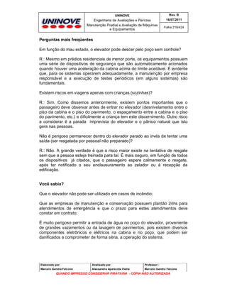 UNINOVE

Rev. B

Engenharia de Avaliações e Perícias
Manutenção Predial e Avaliação de Máquinas
e Equipamentos

16/07/2011
Folha 216/424

Perguntas mais freqüentes
Em função do mau estado, o elevador pode descer pelo poço sem controle?
R.: Mesmo em prédios residenciais de menor porte, os equipamentos possuem
uma série de dispositivos de segurança que são automaticamente acionados
quando houver uma aceleração da cabina acima do limite aceitável. É evidente
que, para os sistemas operarem adequadamente, a manutenção por empresa
responsável e a execução de testes periódicos (em alguns sistemas) são
fundamentais.
Existem riscos em viagens apenas com crianças (sozinhas)?
R.: Sim. Como dissemos anteriormente, existem pontos importantes que o
passageiro deve observar antes de entrar no elevador (desnivelamento entre o
piso da cabina e o piso do pavimento, o espaçamento entre a cabina e o piso
do pavimento, etc.) e dificilmente a criança tem este discernimento. Outro risco
a considerar é a parada imprevista do elevador e o pânico natural que isto
gera nas pessoas.
Não é perigoso permanecer dentro do elevador parado ao invés de tentar uma
saída (ser resgatada por pessoal não preparado)?
R.: Não. A grande verdade é que o risco maior existe na tentativa de resgate
sem que a pessoa esteja treinada para tal. É mais seguro, em função de todos
os dispositivos já citados, que o passageiro espere calmamente o resgate,
após ter notificado o seu enclausuramento ao zelador ou à recepção da
edificação.
Você sabia?
Que o elevador não pode ser utilizado em casos de incêndio;
Que as empresas de manutenção e conservação possuem plantão 24hs para
atendimentos de emergência e que o prazo para estes atendimentos deve
constar em contrato;
É muito perigoso permitir a entrada de água no poço do elevador, proveniente
de grandes vazamentos ou da lavagem de pavimentos, pois existem diversos
componentes eletrônicos e elétricos na cabina e no poço, que podem ser
danificados e comprometer de forma séria, a operação do sistema.

Elaborado por:

Analisado por:

Professor :

Marcelo Gandra Falcone

Alessandra Aparecida Vieira

Marcelo Gandra Falcone

QUANDO IMPRESSO CONSIDERAR PIRATARIA - CÓPIA NÃO AUTORIZADA

 