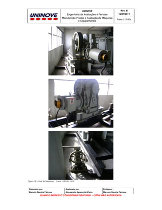 UNINOVE

Rev. B

Engenharia de Avaliações e Perícias
Manutenção Predial e Avaliação de Máquinas
e Equipamentos

16/07/2011
Folha 217/424

Figura 78 –Casa de Maquinas - Fotos CONTRU 2010.

Elaborado por:

Analisado por:

Professor :

Marcelo Gandra Falcone

Alessandra Aparecida Vieira

Marcelo Gandra Falcone

QUANDO IMPRESSO CONSIDERAR PIRATARIA - CÓPIA NÃO AUTORIZADA

 