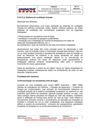 UNINOVE

Rev. B

Engenharia de Avaliações e Perícias
Manutenção Predial e Avaliação de Máquinas
e Equipamentos

16/07/2011
Folha 218/424

9.10.12.4 Sistema de ventilação forçada
Descrição dos Sistemas
Normalmente observamos uma maior aplicação de sistemas de ventilação
forçada em edifícios comerciais, hotéis, teatros, edifícios públicos, etc..Estes
sistemas de ventilação são normalmente projetados com as seguintes
finalidades:
• Pressurização em escadarias (rota de fuga)
• Ventilação e exaustão de garagens subterrâneas
• Ventilação com a finalidade de controle de temperatura em salas de
máquinas (subestações elétricas, etc..)
Se analisarmos o grau de importância de cada uma destas instalações,
observaremos que todas têm como principal ponto de intersecção a vida
humana, seja na proteção contra a intoxicação causada pela fumaça / fogo em
um ou mais andares próximos à escadaria de emergência, seja na redução no
nível de Monóxido de Carbono e de outros poluentes em áreas de
estacionamento com pouca ventilação natural ou na manutenção de
temperaturas amenas em casas de máquinas, onde equipamentos e
instalações elétricas emanam constantemente calor para o ambiente,
incorrendo em riscos operacionais.
Antes de abordarmos o roteiro de um rápido “check up” desta modalidade de
instalações prediais, sintetizaremos abaixo os fundamentos de cada um dos
sistemas listados acima:
Finalidade dos sistemas
a) Pressurização em escadarias (rota de fuga):
Consiste em uma instalação com norma ABNT específica – NBR 14880
(Saídas de emergência em edifícios – Escadas de segurança – Controle de
fumaça por pressurização), cujo princípio de funcionamento baseia-se na
ventilação forçada do ar externo (ventiladores localizados na cobertura ou nos
subsolos) para dentro da escadaria, gerando pressão positiva, ou seja, uma
maior pressão interna (escadas) em relação ao “hall” dos andares, impedindo
assim a infiltração de fumaça para dentro da “rota de fuga”. Este sistema é
normalmente acionado durante o procedimento de operação em situações de
incêndio e consiste em um ou mais ventiladores, sua respectiva instalação
elétrica e quadro de acionamento / comando dos equipamentos, geralmente
localizado na recepção ou na central de bombeiros do condomínio.

Elaborado por:

Analisado por:

Professor :

Marcelo Gandra Falcone

Alessandra Aparecida Vieira

Marcelo Gandra Falcone

QUANDO IMPRESSO CONSIDERAR PIRATARIA - CÓPIA NÃO AUTORIZADA

 