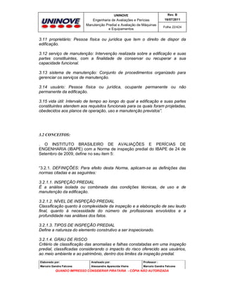 UNINOVE

Rev. B

Engenharia de Avaliações e Perícias
Manutenção Predial e Avaliação de Máquinas
e Equipamentos

16/07/2011
Folha 22/424

3.11 proprietário: Pessoa física ou jurídica que tem o direito de dispor da
edificação.
3.12 serviço de manutenção: Intervenção realizada sobre a edificação e suas
partes constituintes, com a finalidade de conservar ou recuperar a sua
capacidade funcional.
3.13 sistema de manutenção: Conjunto de procedimentos organizado para
gerenciar os serviços de manutenção.
3.14 usuário: Pessoa física ou jurídica, ocupante permanente ou não
permanente da edificação.
3.15 vida útil: Intervalo de tempo ao longo do qual a edificação e suas partes
constituintes atendem aos requisitos funcionais para os quais foram projetadas,
obedecidos aos planos de operação, uso e manutenção previstos”.

3.2 CONCEITOS:
. O INSTITUTO BRASILEIRO DE AVALIAÇÕES E PERÍCIAS DE
ENGENHARIA (IBAPE) com a Norma de inspeção predial do IBAPE de 24 de
Setembro de 2009, define no seu item 5:

“3.2.1. DEFINIÇÕES: Para efeito desta Norma, aplicam-se as definições das
normas citadas e as seguintes:
3.2.1.1. INSPEÇÃO PREDIAL
É a análise isolada ou combinada das condições técnicas, de uso e de
manutenção da edificação.
3.2.1.2. NÍVEL DE INSPEÇÃO PREDIAL
Classificação quanto à complexidade da inspeção e a elaboração de seu laudo
final, quanto à necessidade do número de profissionais envolvidos e a
profundidade nas análises dos fatos.
3.2.1.3. TIPOS DE INSPEÇÃO PREDIAL
Define a natureza do elemento construtivo a ser inspecionado.
3.2.1.4. GRAU DE RISCO
Critério de classificação das anomalias e falhas constatadas em uma inspeção
predial, classificadas considerando o impacto do risco oferecido aos usuários,
ao meio ambiente e ao patrimônio, dentro dos limites da inspeção predial.
Elaborado por:

Analisado por:

Professor :

Marcelo Gandra Falcone

Alessandra Aparecida Vieira

Marcelo Gandra Falcone

QUANDO IMPRESSO CONSIDERAR PIRATARIA - CÓPIA NÃO AUTORIZADA

 