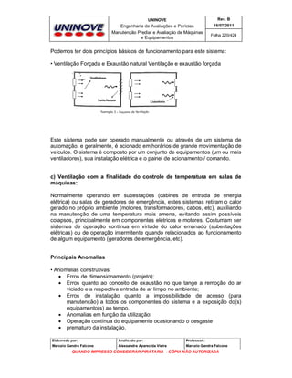 UNINOVE

Rev. B

Engenharia de Avaliações e Perícias
Manutenção Predial e Avaliação de Máquinas
e Equipamentos

16/07/2011
Folha 220/424

Podemos ter dois princípios básicos de funcionamento para este sistema:
• Ventilação Forçada e Exaustão natural Ventilação e exaustão forçada

Este sistema pode ser operado manualmente ou através de um sistema de
automação, e geralmente, é acionado em horários de grande movimentação de
veículos. O sistema é composto por um conjunto de equipamentos (um ou mais
ventiladores), sua instalação elétrica e o painel de acionamento / comando.

c) Ventilação com a finalidade do controle de temperatura em salas de
máquinas:
Normalmente operando em subestações (cabines de entrada de energia
elétrica) ou salas de geradores de emergência, estes sistemas retiram o calor
gerado no próprio ambiente (motores, transformadores, cabos, etc), auxiliando
na manutenção de uma temperatura mais amena, evitando assim possíveis
colapsos, principalmente em componentes elétricos e motores. Costumam ser
sistemas de operação contínua em virtude do calor emanado (subestações
elétricas) ou de operação intermitente quando relacionados ao funcionamento
de algum equipamento (geradores de emergência, etc).
Principais Anomalias
• Anomalias construtivas:
 Erros de dimensionamento (projeto);
 Erros quanto ao conceito de exaustão no que tange a remoção do ar
viciado e a respectiva entrada de ar limpo no ambiente;
 Erros de instalação quanto a impossibilidade de acesso (para
manutenção) a todos os componentes do sistema e a exposição do(s)
equipamento(s) ao tempo.
 Anomalias em função da utilização:
 Operação contínua do equipamento ocasionando o desgaste
 prematuro da instalação.
Elaborado por:

Analisado por:

Professor :

Marcelo Gandra Falcone

Alessandra Aparecida Vieira

Marcelo Gandra Falcone

QUANDO IMPRESSO CONSIDERAR PIRATARIA - CÓPIA NÃO AUTORIZADA

 