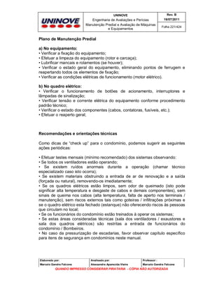 UNINOVE

Rev. B

Engenharia de Avaliações e Perícias
Manutenção Predial e Avaliação de Máquinas
e Equipamentos

16/07/2011
Folha 221/424

Plano de Manutenção Predial
a) No equipamento:
• Verificar a fixação do equipamento;
• Efetuar a limpeza do equipamento (rotor e carcaça);
• Lubrificar mancais e rolamentos (se houver);
• Verificar o estado geral do equipamento, eliminando pontos de ferrugem e
reapertando todos os elementos de fixação;
• Verificar as condições elétricas de funcionamento (motor elétrico).
b) No quadro elétrico:
• Verificar o funcionamento de botões de acionamento, interruptores e
lâmpadas de sinalização;
• Verificar tensão e corrente elétrica do equipamento conforme procedimento
padrão técnico;
• Verificar o estado dos componentes (cabos, contatoras, fusíveis, etc.);
• Efetuar o reaperto geral;

Recomendações e orientações técnicas
Como dicas de “check up” para o condomínio, podemos sugerir as seguintes
ações periódicas:
• Efetuar testes mensais (mínimo recomendado) dos sistemas observando:
• Se todos os ventiladores estão operando;
• Se existem ruídos anormais durante a operação (chamar técnico
especializado caso isto ocorra);
• Se existem materiais obstruindo a entrada de ar de renovação e a saída
(forçada ou natural), removendo-os imediatamente;
• Se os quadros elétricos estão limpos, sem odor de queimado (isto pode
significar alta temperatura e desgaste de cabos e demais componentes), sem
sinais de queima nos cabos (alta temperatura, falta de aperto nos terminais /
manutenção), sem riscos externos tais como goteiras / infiltrações próximas e
se o quadro elétrico esta fechado (estanque) não oferecendo riscos às pessoas
que circulam no local;
• Se os funcionários do condomínio estão treinados à operar os sistemas;
• Se estas áreas consideradas técnicas (sala dos ventiladores / exaustores e
sala dos quadros elétricos) são restritas a entrada de funcionários do
condomínio / Bombeiros.
• No caso da pressurização de escadarias, favor observar capítulo específico
para itens de segurança em condomínios neste manual.

Elaborado por:

Analisado por:

Professor :

Marcelo Gandra Falcone

Alessandra Aparecida Vieira

Marcelo Gandra Falcone

QUANDO IMPRESSO CONSIDERAR PIRATARIA - CÓPIA NÃO AUTORIZADA

 