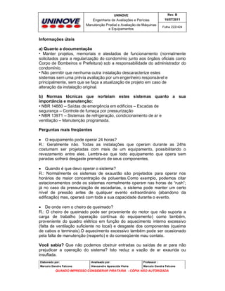 UNINOVE

Rev. B

Engenharia de Avaliações e Perícias
Manutenção Predial e Avaliação de Máquinas
e Equipamentos

16/07/2011
Folha 222/424

Informações úteis
a) Quanto a documentação
• Manter projetos, memoriais e atestados de funcionamento (normalmente
solicitados para a regularização do condomínio junto aos órgãos oficiais como
Corpo de Bombeiros e Prefeitura) sob a responsabilidade do administrador do
condomínio.
• Não permitir que nenhuma outra instalação descaracterize estes
sistemas sem uma prévia avaliação por um engenheiro responsável e
principalmente, sem que se faça a atualização de projeto em caso de
alteração da instalação original.
b) Normas técnicas que norteiam estes sistemas quanto a sua
importância e manutenção:
• NBR 14880 – Saídas de emergência em edifícios – Escadas de
segurança – Controle de fumaça por pressurização
• NBR 13971 – Sistemas de refrigeração, condicionamento de ar e
ventilação – Manutenção programada.
Perguntas mais freqüentes
 O equipamento pode operar 24 horas?
R.: Geralmente não. Todas as instalações que operam durante as 24hs
costumam ser projetadas com mais de um equipamento, possibilitando o
revezamento entre eles. Lembre-se que todo equipamento que opera sem
paradas sofrerá desgaste prematuro de seus componentes.
 Quando é que devo operar o sistema?
R.: Normalmente os sistemas de exaustão são projetados para operar nos
horários de maior concentração de poluentes.Como exemplo, podemos citar
estacionamentos onde os sistemas normalmente operam nas horas de “rush”;
já no caso da pressurização de escadarias, o sistema pode manter um certo
nível de pressão antes de qualquer evento extraordinário (abandono da
edificação) mas, operará com toda a sua capacidade durante o evento.
 De onde vem o cheiro de queimado?
R.: O cheiro de queimado pode ser proveniente do motor que não suporta a
carga de trabalho (operação contínua do equipamento) como também,
proveniente do quadro elétrico em função do aquecimento interno excessivo
(falta de ventilação suficiente no local) e desgaste dos componentes (queima
de cabos e terminais).O aquecimento excessivo também pode ser ocasionado
pela falta de manutenção (reaperto) e do conseqüente mau contato.
Você sabia? Que não podemos obstruir entradas ou saídas de ar para não
prejudicar a operação do sistema? Isto reduz a vazão de ar exaurida ou
insuflada.
Elaborado por:

Analisado por:

Professor :

Marcelo Gandra Falcone

Alessandra Aparecida Vieira

Marcelo Gandra Falcone

QUANDO IMPRESSO CONSIDERAR PIRATARIA - CÓPIA NÃO AUTORIZADA

 