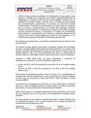 UNINOVE

Engenharia de Avaliações e Perícias
Manutenção Predial e Avaliação de Máquinas
e Equipamentos



Rev. B
16/07/2011
Folha 225/424

Central de água gelada ou sistemas de refrigeração por água gelada: esse
sistema é adotado para instalações com grande capacidade/demanda de
refrigeração e consiste em uma central de água gelada, composta por um
resfriador de líquidos (chiller), bombas para a circulação de água gelada
aos condicionadores posicionados nos andares ou próximos às áreas
condicionadas. O sistema de condensação do chiller pode ser arrefecido
por ar ou água. O arrefecimento a ar é obtido pela ventilação mecânica
forçada com ventiladores e a arrefecimento a água é obtido pela circulação
de água esfriada em torres e conduzidas por bombas de condensação.
Nesse sistema, o condicionador de ar resfria o ar ambiente utilizando-se da
troca de calor entre a água gelada que circula em sua serpentina e o ar
ambiente que passa por meio dela (condicionador tipo fan-coil).

Em sistemas de grande porte, a automação é necessária para se obter um bom
funcionamento.
As centrais de água gelada ainda podem contemplar tanques de acumulação
de gelo ou de água gelada denominados termoacumuladores, que operam com
grandes “pulmões” de energia térmica, para uso em horários em que o custo da
energia elétrica é alto e se torna interessante não operar os resfriadores de
líquido (chillers ou centrífugas) a plena carga, diminuindo o custo da operação.
Conforme a ABNT NBR 6.402, as faixas confortáveis e saudáveis de
temperatura e umidade do ar para o ambiente ocupado é de:



Verão: de 24ºC a 26ºC de temperatura e de 40% a 60% de umidade relativa
do ar;
Inverno: de 20ºC a 22ºC de temperatura e de 35% a 65% de umidade
relativa do ar.

Essas faixas de temperatura podem variar de acordo com a utilização/tipo de
ocupação do ambiente condicionado, como por exemplo, em museus e galerias
de arte, onde se recomenda a faixa entre 20ºC e 22ºC (conforme a citada
norma da ABNT).
A pureza do ar é conseguida com filtros de ar e a sua distribuição no ambiente
deve ser a mais homogênea possível, evitando assim a existência de pontos
mais fracos ou mais quentes em um mesmo local de trabalho.
Não se deve lançar o ar insuflado diretamente sobre as pessoas, e sim acima
de suas cabeças, pois o ar se encontra a uma temperatura e umidade relativa
alteradas.
Por essas razões, ao se instalar um aparelho de janela, a melhor posição não é
no parapeito da janela, e sim na parte superior, com as aletas da grelha de
insuflamento direcionadas para cima.
Elaborado por:

Analisado por:

Professor :

Marcelo Gandra Falcone

Alessandra Aparecida Vieira

Marcelo Gandra Falcone

QUANDO IMPRESSO CONSIDERAR PIRATARIA - CÓPIA NÃO AUTORIZADA

 