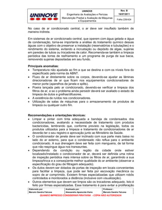 UNINOVE

Rev. B

Engenharia de Avaliações e Perícias
Manutenção Predial e Avaliação de Máquinas
e Equipamentos

16/07/2011
Folha 226/424

No caso de ar condicionado central, o ar deve ser insuflado também de
maneira indireta.
Em sistemas de ar condicionado central, que operem com água gelada e água
de condensação, torna-se importante a análise do tratamento químico dessas
águas com o objetivo de preservar a instalação (reservatórios e tubulações) e o
rendimento do sistema, evitando a incrustação ou depósito de algas, sujeiras
em paredes de tubos ou trocadores de calor. Recomenda-se também a limpeza
periódica das torres de resfriamento e um programa de purga de sua bacia,
removendo sujeiras depositadas em seu fundo.
Principais anomalias:
 Temperatura não ajustada ao fim a que se destina e com os níveis fora do
especificado pela norma da ABNT.
 Fluxo de ar diretamente sobre os corpos, devendo-se ajustar as lâminas
direcionadoras de ar que ficam nos equipamentos condicionadores de
menor porte (aparelhos de janela e splits).
 Poeira lançada pelo ar condicionado, devendo-se verificar a limpeza dos
filtros de ar, e se o problema ainda persistir deverá ser avaliado o estado de
limpeza de dutos e grelhas/difusores.
 A existência de ruídos nos condicionadores.
 Utilização de salas de máquinas para o armazenamento de produtos de
limpeza ou qualquer outro fim.
Recomendações e orientações técnicas:
 Limpar e pintar com tinta adequada a bandeja de condensados dos
condicionadores, avaliando a necessidade de tratamento com produtos
bactericidas, lembrando que, conforme previsto na legislação, todos os
produtos utilizados para a limpeza e tratamento de condicionadores de ar
deverão ter o seu registro e aprovação junto ao Ministério da Saúde.
 O condicionador de janela deve ser inclinado com sua parte mais baixa no
lado do ar externo, para que o condensado não reflua para o ambiente
condicionado. A sua drenagem deve ser feita com mangueira, de tal forma
que não respingue água nos transeuntes.
 Dependendo da condição ou região da cidade onde estiver
localizado/instalado o condicionador de ar, deverá ser definida uma rotina
de inspeção periódica mais intensa sobre os filtros de ar, garantindo a sua
limpeza/troca e a conseqüente melhor qualidade do ar ambiente (observar a
especificação do grau de filtragem adequado).
 Os dutos devem ser dotados de portas de inspeção em locais convenientes
para facilitar a limpeza, que pode ser feita por escovação mecânica ou
sopro de ar comprimido. Existem firmas especializadas que utilizam robôs
controlados e monitorados a distância (inclusive com visualização).
 Outros elementos que devem ser limpos são os trocadores adequado. Isto é
feito por firmas especializadas. Esse tratamento é para evitar a proliferação
Elaborado por:

Analisado por:

Professor :

Marcelo Gandra Falcone

Alessandra Aparecida Vieira

Marcelo Gandra Falcone

QUANDO IMPRESSO CONSIDERAR PIRATARIA - CÓPIA NÃO AUTORIZADA

 