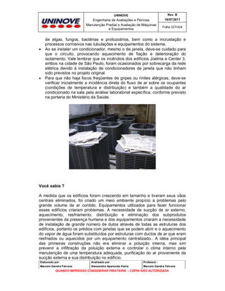 UNINOVE

Engenharia de Avaliações e Perícias
Manutenção Predial e Avaliação de Máquinas
e Equipamentos





Rev. B
16/07/2011
Folha 227/424

de algas, fungos, bactérias e protozoários, bem como a incrustação e
processos corrosivos nas tubulações e equipamentos do sistema.
Ao se instalar um condicionador, mesmo o de janela, deve-se cuidado para
que o circuito, provocando aquecimento de fiação e deterioração do
isolamento. Vale lembrar que os incêndios dos edifícios Joelma e Center 3,
ambos na cidade de São Paulo, foram ocasionados por sobrecarga da rede
elétrica devido à instalação de condicionadores de janela que não tinham
sido previstos no projeto original.
Para que não haja focos freqüentes de gripes ou rinites alérgicas, deve-se
verificar inicialmente a incidência direta do fluxo de ar sobre os ocupantes
(condições de temperatura e distribuição) e também a qualidade do ar
condicionado na sala pela análise laboratorial específica, conforme previsto
na portaria do Ministério da Saúde.

Você sabia ?
A medida que os edifícios foram crescendo em tamanho e tiveram seus vãos
centrais eliminados, foi criado um meio ambiente propício a problemas pelo
grande volume de ar contido. Equipamentos utilizados para fazer funcionar
esses edifícios criaram problemas. A necessidade de sucção de ar externo,
aquecimento, resfriamento, distribuição e eliminação dos subprodutos
provenientes da presença humana e dos equipamentos criaram a necessidade
de instalação de grande número de dutos através de todas as estruturas dos
edifícios, portanto os prédios com janelas que se podem abrir e o aquecimento
do vapor de água foram substituídos por estruturas com ductos de ar que eram
resfriados ou aquecidos por um equipamento centralizado.. A idéia principal
das primeiras construções não era eliminar a poluição interna, mas sim
prevenir a infiltração da poluição externa e controlar o clima interno pela
manutenção de uma temperatura adequada, purificação do ar proveniente da
sucção externa e sua distribuição no edifício.
Elaborado por:

Analisado por:

Professor :

Marcelo Gandra Falcone

Alessandra Aparecida Vieira

Marcelo Gandra Falcone

QUANDO IMPRESSO CONSIDERAR PIRATARIA - CÓPIA NÃO AUTORIZADA

 