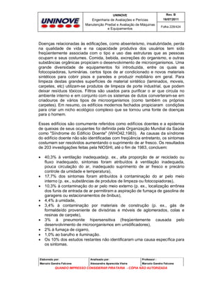 UNINOVE

Rev. B

Engenharia de Avaliações e Perícias
Manutenção Predial e Avaliação de Máquinas
e Equipamentos

16/07/2011
Folha 228/424

Doenças relacionadas às edificações, como absenteísmo, insalubridade, perda
na qualidade de vida e na capacidade produtiva dos usuários tem sido
freqüentemente associada com o tipo e uso das estruturas que as pessoas
ocupam e seus costumes. Comida, bebida, excreções do organismo, e outras
substâncias orgânicas propiciam o desenvolvimento de microorganismos. Uma
grande diversidade de equipamentos foi introduzida, entre os quais as
fotocopiadoras, luminárias. certos tipos de ar condicionado e novos materiais
sintéticos para cobrir pisos e paredes e produzir mobiliário em geral. Para
limpeza destas grandes superfícies de material sintético (laminados, moveis,
carpetes, etc) utilizam-se produtos de limpeza de porte industrial, que podem
deixar resíduos tóxicos. Filtros são usados para purificar o ar que circula no
ambiente interno e em conjunto com os sistemas de dutos converteram-se em
criadouros de vários tipos de microorganismos (como também os próprios
carpetes). Em resumo, os edifícios modernos fechados propiciaram condições
para criar um nicho ecológico complexo que se tornou uma fonte de doenças
para o homem.
Esses edifícios são comumente referidos como edifícios doentes e a epidemia
de queixas de seus ocupantes foi definida pela Organização Mundial da Saúde
como "Síndrome do Edifício Doente" (WHO42,1983). As causas da síndrome
do edifício doente não são identificadas com freqüência entretanto, os sintomas
costumam ser resolvidos aumentando o suprimento de ar fresco. Os resultados
de 203 investigações feitas pela NIOSHI, até o fim de 1983, concluem:













40,3% à ventilação inadequada(p. ex., alta proporção de ar reciclado ou
fluxo inadequado, sintomas foram atribuídos à ventilação inadequada,
pouca circulação do ar, inadequado suprimento de ar fresco e precário
controle da umidade e temperatura),
17,7% dos sintomas foram atribuídos à contaminação do ar pelo meio
interno (p. ex., substâncias de produtos de limpeza ou fotocopiadoras),
10,3% à contaminação do ar pelo meio externo (p. ex., localização errônea
dos funis de entrada de ar permitiram a aspiração de fumaça de gasolina de
garagens ou estacionamentos de ônibus),
4,4% à umidade,
3,4% à contaminação por materiais de construção (p. ex., gás de
formaldeído proveniente de divisórias e móveis de aglomerados, colas e
resinas de carpete),
3% à pneumonite hipersensitiva (freqüentemente causada pelo
desenvolvimento de microorganismos em umidificadores),
2% à fumaça de cigarro,
1,0% ao barulho e iluminação.
Os 10% dos estudos restantes não identificaram uma causa específica para
os sintomas.

Elaborado por:

Analisado por:

Professor :

Marcelo Gandra Falcone

Alessandra Aparecida Vieira

Marcelo Gandra Falcone

QUANDO IMPRESSO CONSIDERAR PIRATARIA - CÓPIA NÃO AUTORIZADA

 