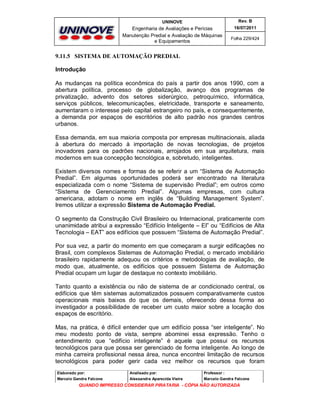 UNINOVE

Rev. B

Engenharia de Avaliações e Perícias
Manutenção Predial e Avaliação de Máquinas
e Equipamentos

16/07/2011
Folha 229/424

9.11.5 SISTEMA DE AUTOMAÇÃO PREDIAL
Introdução
As mudanças na política econômica do país a partir dos anos 1990, com a
abertura política, processo de globalização, avanço dos programas de
privatização, advento dos setores siderúrgico, petroquímico, informática,
serviços públicos, telecomunicações, eletricidade, transporte e saneamento,
aumentaram o interesse pelo capital estrangeiro no país, e consequentemente,
a demanda por espaços de escritórios de alto padrão nos grandes centros
urbanos.
Essa demanda, em sua maioria composta por empresas multinacionais, aliada
à abertura do mercado à importação de novas tecnologias, de projetos
inovadores para os padrões nacionais, arrojados em sua arquitetura, mais
modernos em sua concepção tecnológica e, sobretudo, inteligentes.
Existem diversos nomes e formas de se referir a um “Sistema de Automação
Predial”. Em algumas oportunidades poderá ser encontrado na literatura
especializada com o nome “Sistema de supervisão Predial”; em outros como
“Sistema de Gerenciamento Predial”. Algumas empresas, com cultura
americana, adotam o nome em inglês de “Building Management System”.
Iremos utilizar a expressão Sistema de Automação Predial.
O segmento da Construção Civil Brasileiro ou Internacional, praticamente com
unanimidade atribui a expressão “Edifício Inteligente – EI” ou “Edifícios de Alta
Tecnologia – EAT” aos edifícios que possuem “Sistema de Automação Predial”.
Por sua vez, a partir do momento em que começaram a surgir edificações no
Brasil, com complexos Sistemas de Automação Predial, o mercado imobiliário
brasileiro rapidamente adequou os critérios e metodologias de avaliação, de
modo que, atualmente, os edifícios que possuem Sistema de Automação
Predial ocupam um lugar de destaque no contexto imobiliário.
Tanto quanto a existência ou não de sistema de ar condicionado central, os
edifícios que têm sistemas automatizados possuem comparativamente custos
operacionais mais baixos do que os demais, oferecendo dessa forma ao
investigador a possibilidade de receber um custo maior sobre a locação dos
espaços de escritório.
Mas, na prática, é difícil entender que um edifício possa “ser inteligente”. No
meu modesto ponto de vista, sempre abominei essa expressão. Tenho o
entendimento que “edifício inteligente” é aquele que possui os recursos
tecnológicos para que possa ser gerenciado de forma inteligente. Ao longo de
minha carreira profissional nessa área, nunca encontrei limitação de recursos
tecnológicos para poder gerir cada vez melhor os recursos que foram
Elaborado por:

Analisado por:

Professor :

Marcelo Gandra Falcone

Alessandra Aparecida Vieira

Marcelo Gandra Falcone

QUANDO IMPRESSO CONSIDERAR PIRATARIA - CÓPIA NÃO AUTORIZADA

 