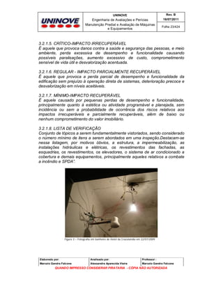 UNINOVE

Rev. B

Engenharia de Avaliações e Perícias
Manutenção Predial e Avaliação de Máquinas
e Equipamentos

16/07/2011
Folha 23/424

3.2.1.5. CRÍTICO-IMPACTO IRRECUPERÁVEL
É aquele que provoca danos contra a saúde e segurança das pessoas, e meio
ambiente, perda excessiva de desempenho e funcionalidade causando
possíveis paralisações, aumento excessivo de custo, comprometimento
sensível de vida útil e desvalorização acentuada.
3.2.1.6. REGULAR - IMPACTO PARCIALMENTE RECUPERÁVEL
É aquele que provoca a perda parcial de desempenho e funcionalidade da
edificação sem prejuízo à operação direta de sistemas, deterioração precoce e
desvalorização em níveis aceitáveis.
3.2.1.7. MÍNIMO-IMPACTO RECUPERÁVEL
É aquele causado por pequenas perdas de desempenho e funcionalidade,
principalmente quanto à estética ou atividade programável e planejada, sem
incidência ou sem a probabilidade de ocorrência dos riscos relativos aos
impactos irrecuperáveis e parcialmente recuperáveis, além de baixo ou
nenhum comprometimento do valor imobiliário.
3.2.1.8. LISTA DE VERIFICAÇÃO
Conjunto de tópicos a serem fundamentalmente vistoriados, sendo considerado
o número mínimo de itens a serem abordados em uma inspeção.Destacam-se
nessa listagem, por motivos óbvios, a estrutura, a impermeabilização, as
instalações hidráulicas e elétricas, os revestimentos das fachadas, as
esquadrias, os revestimentos, os elevadores, o sistema de ar condicionado a
cobertura e demais equipamentos, principalmente aqueles relativos a combate
a incêndio e SPDA”.

Figura 3 – Fotografia em banheiro de Hotel da Cracolandia em 22/07/2009

Elaborado por:

Analisado por:

Professor :

Marcelo Gandra Falcone

Alessandra Aparecida Vieira

Marcelo Gandra Falcone

QUANDO IMPRESSO CONSIDERAR PIRATARIA - CÓPIA NÃO AUTORIZADA

 
