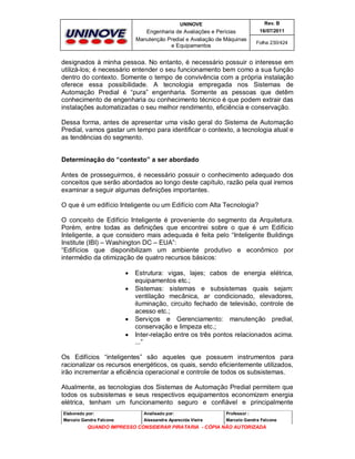 UNINOVE

Rev. B

Engenharia de Avaliações e Perícias
Manutenção Predial e Avaliação de Máquinas
e Equipamentos

16/07/2011
Folha 230/424

designados à minha pessoa. No entanto, é necessário possuir o interesse em
utilizá-los; é necessário entender o seu funcionamento bem como a sua função
dentro do contexto. Somente o tempo de convivência com a própria instalação
oferece essa possibilidade. A tecnologia empregada nos Sistemas de
Automação Predial é “pura” engenharia. Somente as pessoas que detêm
conhecimento de engenharia ou conhecimento técnico é que podem extrair das
instalações automatizadas o seu melhor rendimento, eficiência e conservação.
Dessa forma, antes de apresentar uma visão geral do Sistema de Automação
Predial, vamos gastar um tempo para identificar o contexto, a tecnologia atual e
as tendências do segmento.
Determinação do “contexto” a ser abordado
Antes de prosseguirmos, é necessário possuir o conhecimento adequado dos
conceitos que serão abordados ao longo deste capítulo, razão pela qual iremos
examinar a seguir algumas definições importantes.
O que é um edifício Inteligente ou um Edifício com Alta Tecnologia?
O conceito de Edifício Inteligente é proveniente do segmento da Arquitetura.
Porém, entre todas as definições que encontrei sobre o que é um Edifício
Inteligente, a que considero mais adequada é feita pelo “Inteligente Buildings
Institute (IBI) – Washington DC – EUA”:
“Edifícios que disponibilizam um ambiente produtivo e econômico por
intermédio da otimização de quatro recursos básicos:






Estrutura: vigas, lajes; cabos de energia elétrica,
equipamentos etc.;
Sistemas: sistemas e subsistemas quais sejam:
ventilação mecânica, ar condicionado, elevadores,
iluminação, circuito fechado de televisão, controle de
acesso etc.;
Serviços e Gerenciamento: manutenção predial,
conservação e limpeza etc.;
Inter-relação entre os três pontos relacionados acima.
...”

Os Edifícios “inteligentes” são aqueles que possuem instrumentos para
racionalizar os recursos energéticos, os quais, sendo eficientemente utilizados,
irão incrementar a eficiência operacional e controle de todos os subsistemas.
Atualmente, as tecnologias dos Sistemas de Automação Predial permitem que
todos os subsistemas e seus respectivos equipamentos economizem energia
elétrica, tenham um funcionamento seguro e confiável e principalmente
Elaborado por:

Analisado por:

Professor :

Marcelo Gandra Falcone

Alessandra Aparecida Vieira

Marcelo Gandra Falcone

QUANDO IMPRESSO CONSIDERAR PIRATARIA - CÓPIA NÃO AUTORIZADA

 