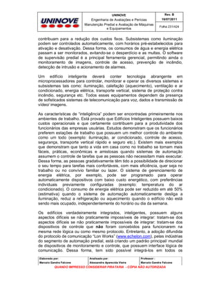 UNINOVE

Rev. B

Engenharia de Avaliações e Perícias
Manutenção Predial e Avaliação de Máquinas
e Equipamentos

16/07/2011
Folha 231/424

contribuam para a redução dos custos fixos. Subsistemas como iluminação
podem ser controlados automaticamente, com horários pré-estabelecidos para
ativação e desativação. Dessa forma, os consumos de água e energia elétrica
passam a ser monitorados, evitando-se o desperdício e as multas. O software
de supervisão predial é a principal ferramenta gerencial, permitindo ainda o
monitoramento de imagens, controle de acesso, prevenção de incêndio,
detecção de intrusão e acionamento de alarmes.
Um edifício inteligente deverá conter tecnologia abrangente em
microprocessadores para controlar, monitorar e operar os diversos sistemas e
subsistemas tais como: iluminação, calefação (aquecimento), ventilação e ar
condicionado, energia elétrica, transporte vertical, sistema de proteção contra
incêndio, segurança etc. Todos esses equipamentos dependem da presença
de sofisticados sistemas de telecomunicação para voz, dados e transmissão de
vídeo/ imagens.
As características de “inteligência” podem ser encontradas primeiramente nos
ambientes de trabalho. Está provado que Edifícios Inteligentes possuem baixos
custos operacionais e que certamente contribuem para a produtividade dos
funcionários das empresas usuárias. Estudos demonstram que os funcionários
preferem estações de trabalho que possuem um melhor controle do ambiente
como um todo (exemplo: iluminação, ar condicionado, controle de acesso,
segurança, transporte vertical rápido e seguro etc.). Existem mais exemplos
que demonstram que tanto a vida em casa como no trabalho se tornam mais
fáceis, práticas, econômicas e amistosas quando sistemas de automação
assumem o controle de tarefas que as pessoas não necessitam mais executar.
Dessa forma, as pessoas gradativamente têm tido a possibilidade de direcionar
o seu tempo para tarefas mais confortáveis, com mais eficiência, quer seja no
trabalho ou no convívio familiar ou lazer. O sistema de gerenciamento de
energia elétrica, por exemplo, pode ser programado para operar
automaticamente dispositivos com baixo custo energético, com preferências
individuais previamente configuradas (exemplo: temperatura do ar
condicionado). O consumo de energia elétrica pode ser reduzido em até 50%
(estimativa) quando o sistema de automação automaticamente desliga a
iluminação, reduz a refrigeração ou aquecimento quando o edifício não está
sendo mais ocupado, independentemente do horário ou dia da semana.
Os edifícios verdadeiramente integrados, inteligentes, possuem alguns
aspectos difíceis se não praticamente impossíveis de integrar: tratam-se dos
aspectos difíceis se não praticamente impossíveis de integrar: tratam-se dos
dispositivos de controle que não foram concebidos para funcionarem na
mesma rede lógica ou como mesmo protocolo. Entretanto, a adoção difundida
do protocolo de comunicação “Lon Works” (www.echelon.com), pelas indústrias
do segmento de automação predial, está criando um padrão principal/ mundial
de dispositivos de monitoramento e controle, que possuem interface lógica de
comunicação. Dessa forma, tem sido possível integrá-los em todos os
Elaborado por:

Analisado por:

Professor :

Marcelo Gandra Falcone

Alessandra Aparecida Vieira

Marcelo Gandra Falcone

QUANDO IMPRESSO CONSIDERAR PIRATARIA - CÓPIA NÃO AUTORIZADA

 