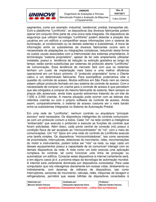 UNINOVE

Rev. B

Engenharia de Avaliações e Perícias
Manutenção Predial e Avaliação de Máquinas
e Equipamentos

16/07/2011
Folha 232/424

segmentos, como por exemplo: industrial, residencial, predial, transportes etc.
Com a plataforma “LonWorks”, os dispositivos dos diversos fabricantes podem
operar em conjunto Omo parte de uma única rede integrada. Os dispositivos de
segurança que utilizam tecnologia “LonWorks” podem detectar a posição dos
usuários em um edifício e compartilhar essas informações com o sistema de
iluminação, ar condicionado ou os demais sistemas e subsistemas. A troca de
informação entre os subsistemas de diversos fabricantes ocorre sem a
necessidade de adaptações ou integrações complexas, reduzindo desta forma
os custos usuais associados com a interconexão dos sistemas proprietários. A
terminologia “sistema proprietário”, apesar de ter sido amplamente utilizada/
instalada, possui a tendência de redução ou extinção gradativa ao longo do
tempo; estão sendo substituídas por sistemas de protocolo aberto “LonWorks”
de comunicação. Essa tendência de mercado fará com que os sistemas
tenham um custo de implantação mais baixo e uma melhor eficiência
operacional em um futuro próximo. O “protocolo proprietário” torna o Cliente
cativo a um determinado fabricante. Para exemplificar poderíamos citar a
questão do controle de acesso. Muitos edifícios em São Paulo nem ao menos
sabem utilizar protocolo fechado em seu sistema de controle de acesso. Com a
necessidade de comprar um crachá para o controle de acesso é que percebem
que são obrigados a comprar do mesmo fabricante do sistema. Nem sempre os
preços são acessíveis, ainda mais quando estivermos tratando de um lote de
1.000 a 2.000 crachás. A mesma situação pode ocorrer com as leitoras dos
referidos crachás ou com o próprio software de controle de acesso. Ainda
assim, comparativamente, o sistema de acesso costuma ser o mais barato
entre os subsistemas integrados no Sistema de Automação Predial.
Em uma rede de “LonWorks”, nenhum controle ou arquitetura “principalescravo” será necessária. Os dispositivos inteligentes do controle comunicamse com um protocolo comum a todos. Cada “nó” na rede contém a inteligência
“embarcada” que executa o protocolo e executa as funções de controle que
foram solicitadas. Além disso, cada ponto central de conexão (nó) possui a
condição física de ser acoplado ao “microcontrolador” do “nó”, com o meio de
comunicações. Um “nó” típico em uma rede do controle de LonWorks executa
uma tarefa simples. Os dispositivos “microcontroladores”, tais como sensores
de proximidade, interruptores, detectores do movimento, relés, movimentações
do motor e instrumentos, podem todos ser “nós” na rede; ou seja; cada um
desses equipamentos possui a capacidade de se comunicar/ interagir com os
demais dispositivos da rede. A rede como um todo executa uma aplicação
complexa do controle, tal como funcionar uma linha de produção ou
automatizar um edifício. Conectar estes dispositivos à internet certamente será,
e em alguns casos já é, a próxima etapa da tecnologia de automação mundial.
A internet será certamente dominada por dispositivos conectados. Para cada
computador que nós interagimos diariamente em nossas vidas, diretamente ou
indiretamente, com dezenas de milhares de dispositivos, tais como
interruptores, sensores de movimento, válvulas, relés, máquinas de lavagem e
refrigeradores, permitirá que esses bilhões de dispositivos conectados à
Elaborado por:

Analisado por:

Professor :

Marcelo Gandra Falcone

Alessandra Aparecida Vieira

Marcelo Gandra Falcone

QUANDO IMPRESSO CONSIDERAR PIRATARIA - CÓPIA NÃO AUTORIZADA

 