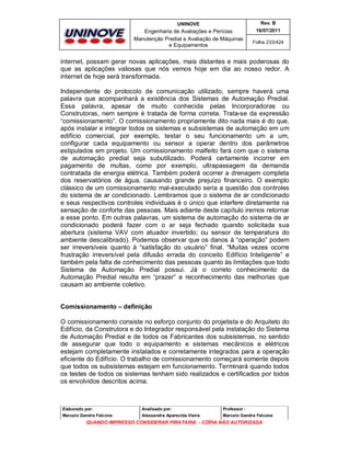UNINOVE

Rev. B

Engenharia de Avaliações e Perícias
Manutenção Predial e Avaliação de Máquinas
e Equipamentos

16/07/2011
Folha 233/424

internet, possam gerar novas aplicações, mais distantes e mais poderosas do
que as aplicações valiosas que nós vemos hoje em dia ao nosso redor. A
internet de hoje será transformada.
Independente do protocolo de comunicação utilizado, sempre haverá uma
palavra que acompanhará a existência dos Sistemas de Automação Predial.
Essa palavra, apesar de muito conhecida pelas Incorporadoras ou
Construtoras, nem sempre é tratada de forma correta. Trata-se da expressão
“comissionamento”. O comissionamento propriamente dito nada mais é do que,
após instalar e integrar todos os sistemas e subsistemas de automação em um
edifício comercial, por exemplo, testar o seu funcionamento um a um,
configurar cada equipamento ou sensor a operar dentro dos parâmetros
estipulados em projeto. Um comissionamento malfeito fará com que o sistema
de automação predial seja subutilizado. Poderá certamente incorrer em
pagamento de multas, como por exemplo, ultrapassagem da demanda
contratada de energia elétrica. Também poderá ocorrer a drenagem completa
dos reservatórios de água, causando grande prejuízo financeiro. O exemplo
clássico de um comissionamento mal-executado seria a questão dos controles
do sistema de ar condicionado. Lembramos que o sistema de ar condicionado
e seus respectivos controles individuais é o único que interfere diretamente na
sensação de conforte das pessoas. Mais adiante deste capítulo iremos retornar
a esse ponto. Em outras palavras, um sistema de automação do sistema de ar
condicionado poderá fazer com o ar seja fechado quando solicitada sua
abertura (sistema VAV com atuador invertido; ou sensor de temperatura do
ambiente descalibrado). Podemos observar que os danos à “operação” podem
ser irreversíveis quanto à “satisfação do usuário” final. “Muitas vezes ocorre
frustração irreversível pela difusão errada do conceito Edifício Inteligente” e
também pela falta de conhecimento das pessoas quanto às limitações que todo
Sistema de Automação Predial possui. Já o correto conhecimento da
Automação Predial resulta em “prazer” e reconhecimento das melhorias que
causam ao ambiente coletivo.

Comissionamento – definição
O comissionamento consiste no esforço conjunto do projetista e do Arquiteto do
Edifício, da Construtora e do Integrador responsável pela instalação do Sistema
de Automação Predial e de todos os Fabricantes dos subsistemas, no sentido
de assegurar que todo o equipamento e sistemas mecânicos e elétricos
estejam completamente instalados e corretamente integrados para a operação
eficiente do Edifício. O trabalho de comissionamento começará somente depois
que todos os subsistemas estejam em funcionamento. Terminará quando todos
os testes de todos os sistemas tenham sido realizados e certificados por todos
os envolvidos descritos acima.

Elaborado por:

Analisado por:

Professor :

Marcelo Gandra Falcone

Alessandra Aparecida Vieira

Marcelo Gandra Falcone

QUANDO IMPRESSO CONSIDERAR PIRATARIA - CÓPIA NÃO AUTORIZADA

 