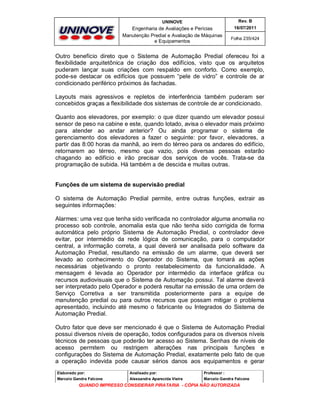 UNINOVE

Rev. B

Engenharia de Avaliações e Perícias
Manutenção Predial e Avaliação de Máquinas
e Equipamentos

16/07/2011
Folha 235/424

Outro benefício direto que o Sistema de Automação Predial ofereceu foi a
flexibilidade arquitetônica de criação dos edifícios, visto que os arquitetos
puderam lançar suas criações com respaldo em conforto. Como exemplo,
pode-se destacar os edifícios que possuem “pele de vidro” e controle de ar
condicionado periférico próximos às fachadas.
Layouts mais agressivos e repletos de interferência também puderam ser
concebidos graças a flexibilidade dos sistemas de controle de ar condicionado.
Quanto aos elevadores, por exemplo: o que dizer quando um elevador possui
sensor de peso na cabine e este, quando lotado, avisa o elevador mais próximo
para atender ao andar anterior? Ou ainda programar o sistema de
gerenciamento dos elevadores a fazer o seguinte: por favor, elevadores, a
partir das 8:00 horas da manhã, ao irem do térreo para os andares do edifício,
retornarem ao térreo, mesmo que vazio, pois diversas pessoas estarão
chagando ao edifício e irão precisar dos serviços de vocês. Trata-se da
programação de subida. Há também a de descida e muitas outras.

Funções de um sistema de supervisão predial
O sistema de Automação Predial permite, entre outras funções, extrair as
seguintes informações:
Alarmes: uma vez que tenha sido verificada no controlador alguma anomalia no
processo sob controle, anomalia esta que não tenha sido corrigida de forma
automática pelo próprio Sistema de Automação Predial, o controlador deve
evitar, por intermédio da rede lógica de comunicação, para o computador
central, a informação correta, a qual deverá ser analisada pelo software da
Automação Predial, resultando na emissão de um alarme, que deverá ser
levado ao conhecimento do Operador do Sistema, que tomará as ações
necessárias objetivando o pronto restabelecimento da funcionalidade. A
mensagem é levada ao Operador por intermédio da interface gráfica ou
recursos audiovisuais que o Sistema de Automação possui. Tal alarme deverá
ser interpretado pelo Operador e poderá resultar na emissão de uma ordem de
Serviço Corretiva a ser transmitida posteriormente para a equipe de
manutenção predial ou para outros recursos que possam mitigar o problema
apresentado, incluindo até mesmo o fabricante ou Integrados do Sistema de
Automação Predial.
Outro fator que deve ser mencionado é que o Sistema de Automação Predial
possui diversos níveis de operação, todos configurados para os diversos níveis
técnicos de pessoas que poderão ter acesso ao Sistema. Senhas de níveis de
acesso permitem ou restrigem alterações nas principais funções e
configurações do Sistema de Automação Predial, exatamente pelo fato de que
a operação indevida pode causar sérios danos aos equipamentos e gerar
Elaborado por:

Analisado por:

Professor :

Marcelo Gandra Falcone

Alessandra Aparecida Vieira

Marcelo Gandra Falcone

QUANDO IMPRESSO CONSIDERAR PIRATARIA - CÓPIA NÃO AUTORIZADA

 