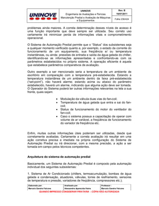UNINOVE

Rev. B

Engenharia de Avaliações e Perícias
Manutenção Predial e Avaliação de Máquinas
e Equipamentos

16/07/2011
Folha 236/424

problemas ainda maiores. A correta determinação desses níveis de acesso é
uma função importante que deve sempre ser utilizada. Seu correto uso
certamente irá minimizar perda de informações vitais e comprometimento
operacional.
O Sistema de Automação Predial permite que o “Status” dos subsistemas seja
a qualquer momento verificado quanto a, por exemplo, o estado da corrente do
funcionamento de um equipamento, sua freqüência e/ ou temperatura
instantâneas, ou ainda: pressões de entrada e saída da água gelada do chiller,
identificando-se as informações apresentadas e confrontando-as com os
parâmetros estabelecidos no próprio sistema. A operação eficiente é aquela
que estabelece parâmetros comparativos de avaliação.
Outro exemplo a ser mencionado seria a temperatura de um ambiente de
escritório em comparação com a temperatura pré-estabelecida. Estando a
temperatura instantânea de um ambiente dentro da faixa pré-estabelecida
(“set-point”), não haverá alarme; estando acima ou abaixo do parâmetro
estabelecido, haverá um alarme, indicando que alguma ação deve ser tomada.
O Operador do Sistema poderá ter outras informações relevantes na tela a sua
frente, quais sejam:





Modulação da válvula duas vias do fan-coil;
Temperatura de água gelada que entra e sai do fancoil;
Status de funcionamento do motor do ventilador do
fan-coil;
Caso o sistema possua a capacitação de operar com
volume de ar variável, a freqüência de funcionamento
do variador de freqüência etc.

Enfim, muitas outras informações úteis poderiam ser utilizadas, desde que
corretamente avaliadas. Certamente a correta avaliação irá resultar em uma
ação corretiva precisa e imediata na própria configuração do Sistema de
Automação Predial ou irá direcionar, com a mesma precisão, a ação a ser
tomada em campo pelos técnicos competentes.

Arquitetura do sistema de automação predial
Basicamente, um Sistema de Automação Predial é composto pela automação
individual dos seguintes subsistemas:
1. Sistema de Ar Condicionado (chillers, termoacumulação, bombas de água
gelada e condensação, atuadores, válvulas, torres de resfriamento, sensores
de temperatura e pressão, variadores de freqüência, compressores etc.);
Elaborado por:

Analisado por:

Professor :

Marcelo Gandra Falcone

Alessandra Aparecida Vieira

Marcelo Gandra Falcone

QUANDO IMPRESSO CONSIDERAR PIRATARIA - CÓPIA NÃO AUTORIZADA

 