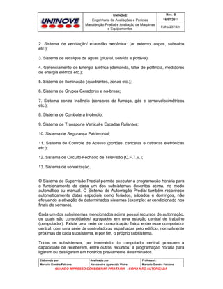 UNINOVE

Rev. B

Engenharia de Avaliações e Perícias
Manutenção Predial e Avaliação de Máquinas
e Equipamentos

16/07/2011
Folha 237/424

2. Sistema de ventilação/ exaustão mecânica: (ar externo, copas, subsolos
etc.);
3. Sistema de recalque de águas (pluvial, servida e potável);
4. Gerenciamento de Energia Elétrica (demanda, fator de potência, medidores
de energia elétrica etc.);
5. Sistema de Iluminação (quadrantes, zonas etc.);
6. Sistema de Grupos Geradores e no-break;
7. Sistema contra Incêndio (sensores de fumaça, gás e termovelocimétricos
etc.);
8. Sistema de Combate a Incêndio;
9. Sistema de Transporte Vertical e Escadas Rolantes;
10. Sistema de Segurança Patrimonial;
11. Sistema de Controle de Acesso (portões, cancelas e catracas eletrônicas
etc.);
12. Sistema de Circuito Fechado de Televisão (C.F.T.V.);
13. Sistema de sonorização.

O Sistema de Supervisão Predial permite executar a programação horária para
o funcionamento de cada um dos subsistemas descritos acima, no modo
automático ou manual. O Sistema de Automação Predial também reconhece
automaticamente datas especiais como feriados, sábados e domingos, não
efetuando a ativação de determinados sistemas (exemplo: ar condicionado nos
finais de semana).
Cada um dos subsistemas mencionados acima possui recursos de automação,
os quais são consolidados/ agrupados em uma estação central de trabalho
(computador). Existe uma rede de comunicação física entre esse computador
central, com uma série de controladoras espalhadas pelo edifício, normalmente
próximas de cada subsistema, e por fim, o próprio subsistema.
Todos os subsistemas, por intermédio do computador central, possuem a
capacidade de receberem, entre outros recursos, a programação horária para
ligarem ou desligarem em horários previamente determinados.
Elaborado por:

Analisado por:

Professor :

Marcelo Gandra Falcone

Alessandra Aparecida Vieira

Marcelo Gandra Falcone

QUANDO IMPRESSO CONSIDERAR PIRATARIA - CÓPIA NÃO AUTORIZADA

 