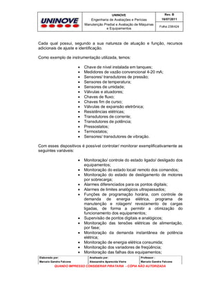 UNINOVE

Rev. B

Engenharia de Avaliações e Perícias
Manutenção Predial e Avaliação de Máquinas
e Equipamentos

16/07/2011
Folha 238/424

Cada qual possui, segundo a sua natureza de atuação e função, recursos
adicionais de ajuste e identificação.
Como exemplo de instrumentação utilizada, temos:
















Chave de nível instalada em tanques;
Medidores de vazão convencional 4-20 mA;
Sensores/ transdutores de pressão;
Sensores de temperatura;
Sensores de umidade;
Válvulas e atuadores;
Chaves de fluxo;
Chaves fim de curso;
Válvulas de expansão eletrônica;
Resistências elétricas;
Transdutores de corrente;
Transdutores de potência;
Pressostatos;
Termostatos;
Sensores/ transdutores de vibração.

Com esses dispositivos é possível controlar/ monitorar exemplificativamente as
seguintes variáveis:














Monitoração/ controle do estado ligado/ desligado dos
equipamentos;
Monitoração do estado local/ remoto dos comandos;
Monitoração do estado de desligamento de motores
por sobrecarga;
Alarmes diferenciados para os pontos digitais;
Alarmes de limites analógicos ultrapassados;
Funções de programação horária, com controle de
demanda de energia elétrica, programa de
manutenção e rolagem/ revezamento de cargas
ligadas, de forma a permitir a otimização do
funcionamento dos equipamentos;
Supervisão de pontos digitais e analógicos;
Monitoração das tensões elétricas de alimentação,
por fase;
Monitoração da demanda instantânea de potência
elétrica;
Monitoração de energia elétrica consumida;
Monitoração dos variadores de freqüência;
Monitoração das falhas dos equipamentos;

Elaborado por:

Analisado por:

Professor :

Marcelo Gandra Falcone

Alessandra Aparecida Vieira

Marcelo Gandra Falcone

QUANDO IMPRESSO CONSIDERAR PIRATARIA - CÓPIA NÃO AUTORIZADA

 
