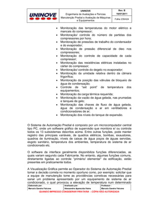 UNINOVE

Engenharia de Avaliações e Perícias
Manutenção Predial e Avaliação de Máquinas
e Equipamentos

















Rev. B
16/07/2011
Folha 239/424

Monitoração das temperaturas do motor elétrico e
mancais do compressor;
Monitoração/ controle do número de partidas dos
compressores por hora;
Monitoração de pressões de trabalho do condensador
e do evaporador;
Monitoração de pressão diferencial de óleo nos
compressores;
Monitoração do controle de capacidade de cada
compressor;
Monitoração das resistências elétricas instaladas no
cárter do compressor;
Monitoração/ controle do degelo no evaporador;
Monitoração da umidade relativa dentro da câmara
frigorífica;
Monitoração da posição das válvulas de bloqueio de
água de condensação;
Controle de “set point” de temperatura dos
equipamentos;
Monitoração da carga térmica requerida;
Monitoração da vazão de água gelada, nas prumadas
e tanques de gelo;
Monitoração das chaves de fluxo de água gelada,
água de condensação e ar em ventiladores e
condicionadores de ar;
Monitoração dos níveis do tanque de expansão.

O Sistema de Automação Predial é composto por um microcomputador central
tipo PC, onde um software gráfico de supervisão que monitora e/ ou controla
todos os 13 subsistemas descritos acima. Entre outras funções, pode manter
registro das principais variáveis, de quadros elétricos, bombas, exaustores,
quadros de iluminação, níveis de caixas de água poços de águas servidas,
esgoto sanitário, temperatura dos ambientes, temperatura do sistema de ar
condicionado etc.
O software de interface geralmente disponibiliza funções diferenciadas, as
quais variam segundo cada Fabricante. No entanto, algumas funções comuns,
diretamente ligadas ao controle “primário/ elementar” da edificação, estão
presentes em praticamente todos.
A Visualização Gráfica permite ao Operador do Sistema de Automação Predial
tomar a decisão correta no momento oportuno como, por exemplo: solicitar que
a equipe de manutenção tome as providências corretivas necessárias para
sanar um problema apresentado por um equipamento de sistema de ar
condicionado, o qual provocou a elevação de temperatura num determinado
Elaborado por:

Analisado por:

Professor :

Marcelo Gandra Falcone

Alessandra Aparecida Vieira

Marcelo Gandra Falcone

QUANDO IMPRESSO CONSIDERAR PIRATARIA - CÓPIA NÃO AUTORIZADA

 