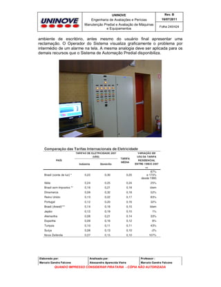 UNINOVE

Rev. B

Engenharia de Avaliações e Perícias
Manutenção Predial e Avaliação de Máquinas
e Equipamentos

16/07/2011
Folha 240/424

ambiente de escritório, antes mesmo do usuário final apresentar uma
reclamação. O Operador do Sistema visualiza graficamente o problema por
intermédio de um alarme na tela. A mesma analogia deve ser aplicada para os
demais recursos que o Sistema de Automação Predial disponibiliza.

Elaborado por:

Analisado por:

Professor :

Marcelo Gandra Falcone

Alessandra Aparecida Vieira

Marcelo Gandra Falcone

QUANDO IMPRESSO CONSIDERAR PIRATARIA - CÓPIA NÃO AUTORIZADA

 