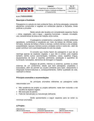 UNINOVE

Rev. B

Engenharia de Avaliações e Perícias
Manutenção Predial e Avaliação de Máquinas
e Equipamentos

16/07/2011
Folha 241/424

9.12 PAISAGISMO

Descrição e finalidade
Paisagismo é o estudo do meio ambiente físico, de forma planejada, compondo
elementos construídos e vegetais em ambientes abertos e fechados, áreas
públicas e privadas.
Neste estudo são levados em consideração aspectos físicos
– clima, vegetação, solo e água – aspectos funcionais – acesso, circulação,
uso, características da área a ser tratada, entre outros.
O paisagismo complementa a arquitetura, criando ambientes
agradáveis, confortáveis e saudáveis por meio da beleza de infinitas cores,
formatos, texturas de folhas e flores e aromas; conforto térmico e de umidade;
acessibilidade; repouso; barreira sonora; proteção contra o vento etc., além de
poder contribuir com a permeabilização do solo da cidade.
O conceito que muitos fazem de paisagismo é que ele se
restringe apenas às espécies vegetais, o que não é correto, pois engloba
também, dentre outros: pavimentação, mobiliário, vasos, espelhos d’água,
equipamentos de laser e esportes, jardineiras, posteação e aparelhos de
iluminação, tubulações, elementos de drenagem e irrigação.
Espaços de jardins, internos ou externos, quintais ou áreas
externas de um condomínio, desde que bem planejados, projetados e
executados, além de permitir ao usuário ambiente para lazer, relaxamento e
integração homem-natureza e, consequentemente, melhor qualidade de vida,
valorizam o imóvel.

Principais anomalias e recomendações
As principais anomalias referentes ao paisagismo estão
relacionadas com:




Não existência de projeto ou projeto deficiente, neste item incluindo a má
escolha da espécie vegetal;
Má execução do plantio;
Falta de manutenção ou manutenção deficiente.

Serão apresentados a seguir aspectos para se evitar ou
minimizar anomalias.

a) Projeto:
Elaborado por:

Analisado por:

Professor :

Marcelo Gandra Falcone

Alessandra Aparecida Vieira

Marcelo Gandra Falcone

QUANDO IMPRESSO CONSIDERAR PIRATARIA - CÓPIA NÃO AUTORIZADA

 
