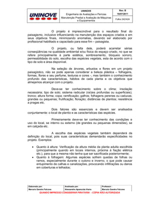 UNINOVE

Rev. B

Engenharia de Avaliações e Perícias
Manutenção Predial e Avaliação de Máquinas
e Equipamentos

16/07/2011
Folha 242/424

O projeto é imprescindível para o resultado final do
paisagismo, inclusive influenciando na manutenção dos espaços criados e em
seus objetivos finais, minimizando anomalias, devendo ser elaborado por
profissional habilitado e capacitado para esse fim – paisagista.
O projeto, ou falta dele, poderá acarretar sérias
conseqüências na qualidade ambiental e/ou física do espaço criado, no que se
refere principalmente à parte estética, sombreamento, bloqueio sonoro,
permeabilidade do solo, escolha das espécies vegetais, esta de acordo com o
tipo de solo e área disponível.
Na seleção de árvores, arbustos e flores em um projeto
paisagístico, não se pode apenas considerar a beleza plástica – folhagens,
formas, flores e seu perfume, texturas e cores -, mas também o conhecimento
profundo das características, hábitos de cada planta e os objetivos que
almejamos alcançar com o projeto.
Deve-se ter conhecimento sobre o clima; insolação
necessária; tipo de solo; sistema radicular (raízes profundas ou superficiais);
tronco; altura forma; copa; ramificação; galhos; folhagens perenes ou caducas;
grandes ou pequenas; frutificação; floração; distâncias de plantios; resistência
a pragas etc.
Dois fatores são essenciais e devem ser analisados
conjuntamente: o local de plantio e as características das espécies.
Primeiramente deve-se ter conhecimento das condições e
uso do local, se interno ou externo (de grandes ou pequenas dimensões), se
em calçada etc.
A escolha das espécies vegetais também dependerá da
definição do local, pois suas características demandarão especificidades no
projeto. Exemplos:




Quanto à altura: Verificação da altura média da planta adulta escolhida
(principalmente quando em locais internos, próxima à fiação elétrica
etc.), para que a mesma não tenha que ser sacrificada posteriormente;
Quanto à folhagem: Algumas espécies sofrem quedas de folhas ou
ramos, especialmente durante o outono e inverno, o que pode causar
entupimento de calhas e canalizações, provocando infiltrações ou danos
em coberturas e telhados;

Elaborado por:

Analisado por:

Professor :

Marcelo Gandra Falcone

Alessandra Aparecida Vieira

Marcelo Gandra Falcone

QUANDO IMPRESSO CONSIDERAR PIRATARIA - CÓPIA NÃO AUTORIZADA

 