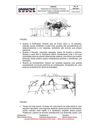UNINOVE

Rev. B

Engenharia de Avaliações e Perícias
Manutenção Predial e Avaliação de Máquinas
e Equipamentos

16/07/2011
Folha 243/424

FIGURA






Quanto à frutificação: lembrar que os frutos caem e, se pesados,
poderão causar acidentes e soltar tinta, portanto não aconselháveis em
estacionamentos e em calçadas, entretanto são árvores que atraem
pássaros;
Quanto à floração: coloração desejada, época da florada e perfume.
Quanto a esse item é importante definir corretamente onde e em qual
quantidade deve-se plantar determinada espécie, pois flores que exalam
perfumes fortes podem causar intolerâncias (próximo a dormitórios, por
exemplo);
Quanto ao enraizamento: Devem ser evitadas espécies com grande
enraizamento em locais próximos de canalizações, tubulações etc., pois
pode ser prejudicial às obras de drenagem;

FIGURA


Tempo de crescimento: O tempo de crescimento de cada planta é outro
aspecto importante, pois algumas espécies desenvolvem-se lentamente,
outras crescem mais rápido e é necessário respeitar esses prazos.
Projeta-se o plantio de árvores considerando sua dimensão adulta, com

Elaborado por:

Analisado por:

Professor :

Marcelo Gandra Falcone

Alessandra Aparecida Vieira

Marcelo Gandra Falcone

QUANDO IMPRESSO CONSIDERAR PIRATARIA - CÓPIA NÃO AUTORIZADA

 