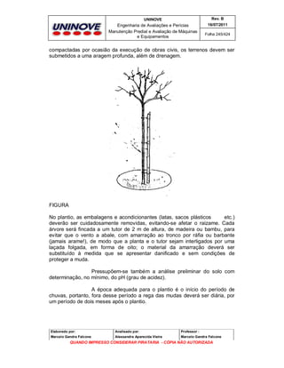 UNINOVE

Rev. B

Engenharia de Avaliações e Perícias
Manutenção Predial e Avaliação de Máquinas
e Equipamentos

16/07/2011
Folha 245/424

compactadas por ocasião da execução de obras civis, os terrenos devem ser
submetidos a uma aragem profunda, além de drenagem.

FIGURA
No plantio, as embalagens e acondicionantes (latas, sacos plásticos
etc.)
deverão ser cuidadosamente removidas, evitando-se afetar o raizame. Cada
árvore será fincada a um tutor de 2 m de altura, de madeira ou bambu, para
evitar que o vento a abale, com amarração ao tronco por ráfia ou barbante
(jamais arame!), de modo que a planta e o tutor sejam interligados por uma
laçada folgada, em forma de oito; o material da amarração deverá ser
substituído à medida que se apresentar danificado e sem condições de
proteger a muda.
Pressupõem-se também a análise preliminar do solo com
determinação, no mínimo, do pH (grau de acidez).
A época adequada para o plantio é o início do período de
chuvas, portanto, fora desse período a rega das mudas deverá ser diária, por
um período de dois meses após o plantio.

Elaborado por:

Analisado por:

Professor :

Marcelo Gandra Falcone

Alessandra Aparecida Vieira

Marcelo Gandra Falcone

QUANDO IMPRESSO CONSIDERAR PIRATARIA - CÓPIA NÃO AUTORIZADA

 