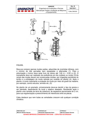 UNINOVE

Rev. B

Engenharia de Avaliações e Perícias
Manutenção Predial e Avaliação de Máquinas
e Equipamentos

16/07/2011
Folha 246/424

FIGURA
Deve-se comprar apenas mudas sadias, adquiridas de viveiristas idôneos, com
o mínimo de três pernadas bem espaçadas e alternadas (1). Para a
arborização o tronco deve estar livre de ramos até 1,80 m – 2,00 m (2). O
transplante deve ser realizado de preferência em dia nublado ou úmido (3).As
raízes das mudas devem ser conservadas úmidas, por irrigações periódicas do
torrão e a embalagem da muda retirada por ocasião do plantio (4). Após o
plantio, é muito importante a proteção da muda por meio de gradil de madeira,
por exemplo, contra veículos, animais etc. (5)
No plantio de um gramado, primeiramente deve-se decidir o tipo de grama a
ser plantada, dependendo do local o objetivo desejado. Receberão após o
plantio uma camada de terra de cobertura, de espessura aproximada de 2 cm,
para sua regularização e preenchimento de interstícios entre as placas.
Cabe destacar que nem todas as variedades crescem sob qualquer condição
climática.

Elaborado por:

Analisado por:

Professor :

Marcelo Gandra Falcone

Alessandra Aparecida Vieira

Marcelo Gandra Falcone

QUANDO IMPRESSO CONSIDERAR PIRATARIA - CÓPIA NÃO AUTORIZADA

 