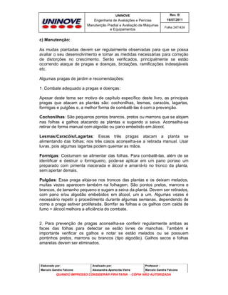 UNINOVE

Rev. B

Engenharia de Avaliações e Perícias
Manutenção Predial e Avaliação de Máquinas
e Equipamentos

16/07/2011
Folha 247/424

c) Manutenção:
As mudas plantadas devem ser regularmente observadas para que se possa
avaliar o seu desenvolvimento e tomar as medidas necessárias para correção
de distorções no crescimento. Serão verificados, principalmente se estão
ocorrendo ataque de pragas e doenças, brotações, ramificações indesejáveis
etc.
Algumas pragas de jardim e recomendações:
1. Combate adequado a pragas e doenças:
Apesar deste tema ser motivo de capítulo específico deste livro, as principais
pragas que atacam as plantas são: cochonilhas, lesmas, caracóis, lagartas,
formigas e pulgões e, a melhor forma de combatê-las é com a prevenção.
Cochonilhas: São pequenos pontos brancos, pretos ou marrons que se alojam
nas folhas e galhos atacando as plantas e sugando a seiva. Aconselha-se
retirar de forma manual com algodão ou pano embebido em álcool.
Lesmas/Caracóis/Lagartas: Essas três pragas atacam a planta se
alimentando das folhas; nos três casos aconselha-se a retirada manual. Usar
luvas, pois algumas lagartas podem queimar as mãos.
Formigas: Costumam se alimentar das folhas. Para combatê-las, além de se
identificar e destruir o formigueiro, pode-se aplicar em um pano poroso um
preparado com pimenta macerada e álcool e amarrá-lo no tronco da planta,
sem apertar demais.
Pulgões: Essa praga aloja-se nos troncos das plantas e os deixam melados,
muitas vezes aparecem também na folhagem. São pontos pretos, marrons e
brancos, de tamanho pequeno e sugam a seiva da planta. Devem ser retirados,
com pano e/ou algodão embebidos em álcool, um a um. Algumas vezes é
necessário repetir o procedimento durante algumas semanas, dependendo de
como a praga estiver proliferada. Borrifar as folhas e os galhos com calda de
fumo + álcool melhora a eficiência do combate.

2. Para prevenção de pragas aconselha-se conferir regularmente ambas as
faces das folhas para detectar se estão livres de manchas. Também é
importante verificar os galhos e notar se estão melados ou se possuem
pontinhos pretos, marrons ou brancos (tipo algodão). Galhos secos e folhas
amarelas devem ser eliminados.

Elaborado por:

Analisado por:

Professor :

Marcelo Gandra Falcone

Alessandra Aparecida Vieira

Marcelo Gandra Falcone

QUANDO IMPRESSO CONSIDERAR PIRATARIA - CÓPIA NÃO AUTORIZADA

 