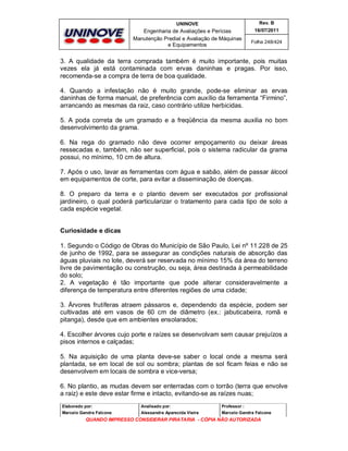 UNINOVE

Rev. B

Engenharia de Avaliações e Perícias
Manutenção Predial e Avaliação de Máquinas
e Equipamentos

16/07/2011
Folha 248/424

3. A qualidade da terra comprada também é muito importante, pois muitas
vezes ela já está contaminada com ervas daninhas e pragas. Por isso,
recomenda-se a compra de terra de boa qualidade.
4. Quando a infestação não é muito grande, pode-se eliminar as ervas
daninhas de forma manual, de preferência com auxílio da ferramenta “Firmino”,
arrancando as mesmas da raiz, caso contrário utilize herbicidas.
5. A poda correta de um gramado e a freqüência da mesma auxilia no bom
desenvolvimento da grama.
6. Na rega do gramado não deve ocorrer empoçamento ou deixar áreas
ressecadas e, também, não ser superficial, pois o sistema radicular da grama
possui, no mínimo, 10 cm de altura.
7. Após o uso, lavar as ferramentas com água e sabão, além de passar álcool
em equipamentos de corte, para evitar a disseminação de doenças.
8. O preparo da terra e o plantio devem ser executados por profissional
jardineiro, o qual poderá particularizar o tratamento para cada tipo de solo a
cada espécie vegetal.
Curiosidade e dicas
1. Segundo o Código de Obras do Município de São Paulo, Lei nº 11.228 de 25
de junho de 1992, para se assegurar as condições naturais de absorção das
águas pluviais no lote, deverá ser reservada no mínimo 15% da área do terreno
livre de pavimentação ou construção, ou seja, área destinada à permeabilidade
do solo;
2. A vegetação é tão importante que pode alterar consideravelmente a
diferença de temperatura entre diferentes regiões de uma cidade;
3. Árvores frutíferas atraem pássaros e, dependendo da espécie, podem ser
cultivadas até em vasos de 60 cm de diâmetro (ex.: jabuticabeira, romã e
pitanga), desde que em ambientes ensolarados;
4. Escolher árvores cujo porte e raízes se desenvolvam sem causar prejuízos a
pisos internos e calçadas;
5. Na aquisição de uma planta deve-se saber o local onde a mesma será
plantada, se em local de sol ou sombra; plantas de sol ficam feias e não se
desenvolvem em locais de sombra e vice-versa;
6. No plantio, as mudas devem ser enterradas com o torrão (terra que envolve
a raiz) e este deve estar firme e intacto, evitando-se as raízes nuas;
Elaborado por:

Analisado por:

Professor :

Marcelo Gandra Falcone

Alessandra Aparecida Vieira

Marcelo Gandra Falcone

QUANDO IMPRESSO CONSIDERAR PIRATARIA - CÓPIA NÃO AUTORIZADA

 