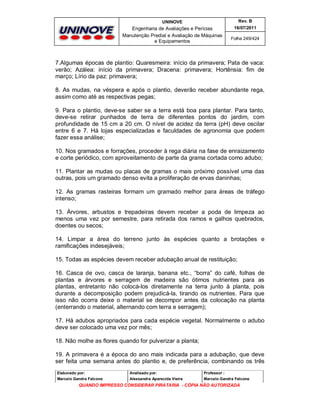 UNINOVE

Rev. B

Engenharia de Avaliações e Perícias
Manutenção Predial e Avaliação de Máquinas
e Equipamentos

16/07/2011
Folha 249/424

7.Algumas épocas de plantio: Quaresmeira: início da primavera; Pata de vaca:
verão; Azálea: início da primavera; Dracena: primavera; Hortênsia: fim de
março; Lírio da paz: primavera;
8. As mudas, na véspera e após o plantio, deverão receber abundante rega,
assim como até as respectivas pegas;
9. Para o plantio, deve-se saber se a terra está boa para plantar. Para tanto,
deve-se retirar punhados de terra de diferentes pontos do jardim, com
profundidade de 15 cm a 20 cm. O nível de acidez da terra (pH) deve oscilar
entre 6 e 7. Há lojas especializadas e faculdades de agronomia que podem
fazer essa análise;
10. Nos gramados e forrações, proceder à rega diária na fase de enraizamento
e corte periódico, com aproveitamento de parte da grama cortada como adubo;
11. Plantar as mudas ou placas de gramas o mais próximo possível uma das
outras, pois um gramado denso evita a proliferação de ervas daninhas;
12. As gramas rasteiras formam um gramado melhor para áreas de tráfego
intenso;
13. Árvores, arbustos e trepadeiras devem receber a poda de limpeza ao
menos uma vez por semestre, para retirada dos ramos e galhos quebrados,
doentes ou secos;
14. Limpar a área do terreno junto às espécies quanto a brotações e
ramificações indesejáveis;
15. Todas as espécies devem receber adubação anual de restituição;
16. Casca de ovo, casca de laranja, banana etc., “borra” do café, folhas de
plantas e árvores e serragem de madeira são ótimos nutrientes para as
plantas, entretanto não colocá-los diretamente na terra junto à planta, pois
durante a decomposição podem prejudicá-la, tirando os nutrientes. Para que
isso não ocorra deixe o material se decompor antes da colocação na planta
(enterrando o material, alternando com terra e serragem);
17. Há adubos apropriados para cada espécie vegetal. Normalmente o adubo
deve ser colocado uma vez por mês;
18. Não molhe as flores quando for pulverizar a planta;
19. A primavera é a época do ano mais indicada para a adubação, que deve
ser feita uma semana antes do plantio e, de preferência, combinando os três
Elaborado por:

Analisado por:

Professor :

Marcelo Gandra Falcone

Alessandra Aparecida Vieira

Marcelo Gandra Falcone

QUANDO IMPRESSO CONSIDERAR PIRATARIA - CÓPIA NÃO AUTORIZADA

 