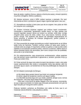 UNINOVE

Rev. B

Engenharia de Avaliações e Perícias
Manutenção Predial e Avaliação de Máquinas
e Equipamentos

16/07/2011
Folha 250/424

tipos de adubo: orgânico (húmus, esterco e farinha de ossos), mineral (calcário)
e químico (nitrogênio, fósforo e potássio);
20. Adubos químicos, como o NPK, podem queimar o gramado. Por isso,
recomenda-se diluir o produto em água e regar a grama logo após o seu uso;
21. Aconselha-se revolver a terra para que ela se oxigene. Isso pode ser feito
em conjunto com a adubação;
22. Existem inúmeras espécies vegetais que embora sejam ornamentais,
conhecidas e apreciadas, apresentam caráter tóxico, ou seja, plantas que
quando ingeridas causam danos ao homem ou animais, entre elas: comigo
ninguém pode; coroa de cristo, cróton, fícus, saia branca, mamona, arruda,
jasmim manga. Tais espécies não devem ser plantadas especialmente em
locais próximos a acessos de crianças (playground), jardins públicos e
interiores de residências;
23. Para prevenção de pragas aconselha-se conferir regularmente se as folhas
estão livres de manchas. Também verificar ambos os lados para manter o
controle sobre as pragas. É importante verificar os galhos e notar se eles estão
melados ou se possuem pontinhos pretos, marrons ou brancos. Galhos secos e
folhas amarelas devem ser eliminados, bem como comprar terra de qualidade,
pois pode vir já contaminada;
24. Em estacionamentos, para proporcionar sombreamento, utilizar espécies
que não tenham raízes superficiais e agressivas e, também, grandes frutos ou
frutos que soltam tinta;
25. Evitar acúmulo de água nos pratos de apoio das plantas e vasos, pois pode
causar apodrecimento das raízes e conseqüente morte das plantas, além de
acumular água e assim, se transformar em foco de proliferação do mosquito da
Dengue;
26. Em relação à prevenção da Dengue:
a) não deixar água parada mesmo que limpa, em qualquer recipiente;
b) retirar a água do recipiente e lavá-lo com água e sabão;
c) a Bromélia acumula água em sua roseta, podendo abrigar ovos e larvas
de mosquitos, caso essa água esteja limpa e estagnada.
Visto que o ciclo larval do Aedes Aegypti é de uma semana, recomendase que a água acumulada na roseta seja renovada semanalmente com jato de
água lançado por mangueira sobre a planta.
Pode-se, também, pulverizar as Bromélias com calda de fumo, que é um
inseticida natural eficiente e não prejudica a planta.
Elaborado por:

Analisado por:

Professor :

Marcelo Gandra Falcone

Alessandra Aparecida Vieira

Marcelo Gandra Falcone

QUANDO IMPRESSO CONSIDERAR PIRATARIA - CÓPIA NÃO AUTORIZADA

 