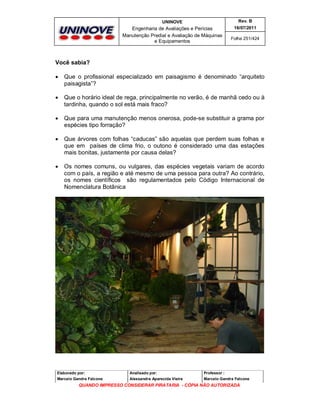 UNINOVE

Rev. B

Engenharia de Avaliações e Perícias
Manutenção Predial e Avaliação de Máquinas
e Equipamentos

16/07/2011
Folha 251/424

Você sabia?


Que o profissional especializado em paisagismo é denominado “arquiteto
paisagista”?



Que o horário ideal de rega, principalmente no verão, é de manhã cedo ou à
tardinha, quando o sol está mais fraco?



Que para uma manutenção menos onerosa, pode-se substituir a grama por
espécies tipo forração?



Que árvores com folhas “caducas” são aquelas que perdem suas folhas e
que em países de clima frio, o outono é considerado uma das estações
mais bonitas, justamente por causa delas?



Os nomes comuns, ou vulgares, das espécies vegetais variam de acordo
com o país, a região e até mesmo de uma pessoa para outra? Ao contrário,
os nomes científicos são regulamentados pelo Código Internacional de
Nomenclatura Botânica

Elaborado por:

Analisado por:

Professor :

Marcelo Gandra Falcone

Alessandra Aparecida Vieira

Marcelo Gandra Falcone

QUANDO IMPRESSO CONSIDERAR PIRATARIA - CÓPIA NÃO AUTORIZADA

 