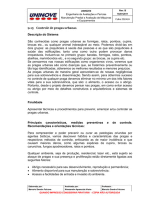 UNINOVE

Rev. B

Engenharia de Avaliações e Perícias
Manutenção Predial e Avaliação de Máquinas
e Equipamentos

16/07/2011
Folha 252/424

9.13 Controle de pragas urbanas

Descrição do Sistema
São conhecidas como pragas urbanas as formigas, ratos, pombos, cupins,
brocas etc., ou qualquer animal indesejável ao meio. Podemos dividi-las em
dois grupos: as prejudiciais à saúde das pessoas e as que são prejudiciais à
saúde das edificações; tanto uma como outra podem provocar danos
irreparáveis. Incluem-se no primeiro grupo: baratas, formigas, ratos, pombos,
abelhas, marimbondos etc., e no segundo grupo: as brocas, os cupins etc.
Se pensarmos nas nossas edificações como organismos vivos, veremos que
as pragas urbanas são como doenças que, se tratarmos preventivamente ou
tão logo identificadas, obteremos os melhores resultados e menores prejuízos.
As pragas urbanas de maneira geral aproveitam-se de nossas negligências
para sua sobrevivência e disseminação. Sendo assim, para obtermos sucesso
no controle de qualquer praga devemos eliminar no mínimo um dos três fatores
vitais para a sua sobrevivência, que são: o alimento, o acesso ou o abrigo.
Portanto, desde o projeto devemos pensar nas pragas, em como evitar acesso
ou abrigo por meio de detalhes construtivos e arquitetônicos e sistemas de
controle.
Finalidade
Apresentar técnicas e procedimentos para prevenir, amenizar e/ou controlar as
pragas urbanas.
Principais características, medidas preventivas
Recomendações e orientações técnicas:

e

de

controle.

Para compreender e poder prevenir ou curar as patologias oriundas por
agentes bióticos, vamos descrever hábitos e características das pragas e
respectivos métodos de controle, enfocando as de maior incidência e que
causam maiores danos, como algumas espécies de cupins, brocas ou
carunchos, fungos apodrecedores, ratos e pombos.
Qualquer ambiente, seja de produção, residencial, lazer etc., está sujeito ao
ataque de pragas e sua presença e proliferação estão diretamente ligadas aos
seguintes fatores:




Abrigo necessário para seu desenvolvimento, reprodução e permanência;
Alimento disponível para sua manutenção e sobrevivência;
Acesso e facilidades de entrada e invasão do ambiente.

Elaborado por:

Analisado por:

Professor :

Marcelo Gandra Falcone

Alessandra Aparecida Vieira

Marcelo Gandra Falcone

QUANDO IMPRESSO CONSIDERAR PIRATARIA - CÓPIA NÃO AUTORIZADA

 